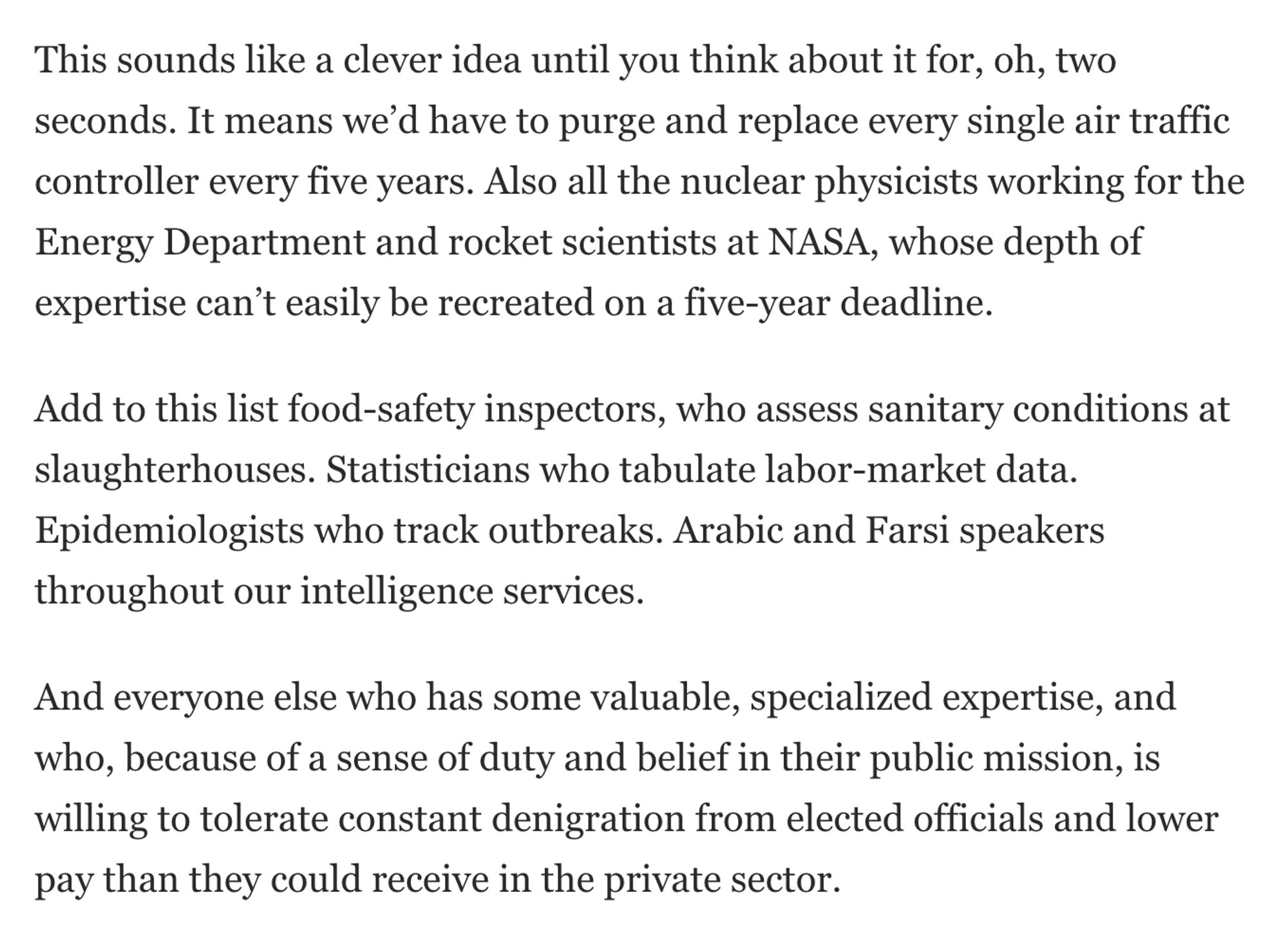 This sounds like a clever idea until you think about it for, oh, two seconds. It means we’d have to purge and replace every single air traffic controller every five years. Also all the nuclear physicists working for the Energy Department and rocket scientists at NASA, whose depth of expertise can’t easily be recreated on a five-year deadline.

Add to this list food-safety inspectors, who assess sanitary conditions at slaughterhouses. Statisticians who tabulate labor-market data. Epidemiologists who track outbreaks. Arabic and Farsi speakers throughout our intelligence services.

And everyone else who has some valuable, specialized expertise, and who, because of a sense of duty and belief in their public mission, is willing to tolerate constant denigration from elected officials and lower pay than they could receive in the private sector.