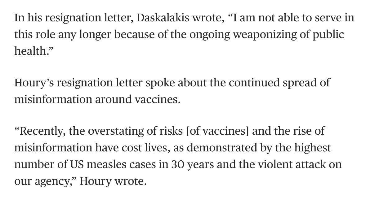 In his resignation letter, Daskalakis wrote, “I am not able to serve in this role any longer because of the ongoing weaponizing of public health.”

Houry’s resignation letter spoke about the continued spread of misinformation around vaccines.

“Recently, the overstating of risks [of vaccines] and the rise of misinformation have cost lives, as demonstrated by the highest number of US measles cases in 30 years and the violent attack on our agency,” Houry wrote.