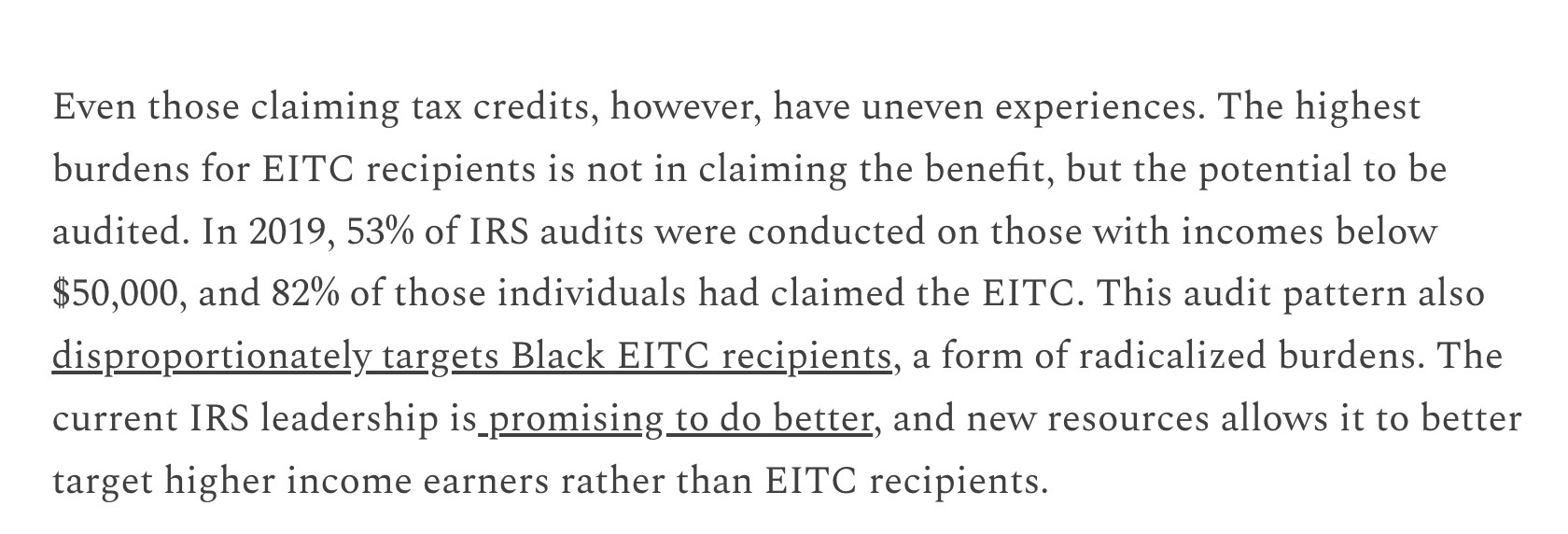 Even those claiming tax credits, however, have uneven experiences. The highest burdens for EITC recipients is not in claiming the benefit, but the potential to be audited. In 2019, 53% of IRS audits were conducted on those with incomes below $50,000, and 82% of those individuals had claimed the EITC. This audit pattern also disproportionately targets Black EITC recipients, a form of radicalized burdens. The current IRS leadership is promising to do better, and new resources allows it to better target higher income earners rather than EITC recipients.