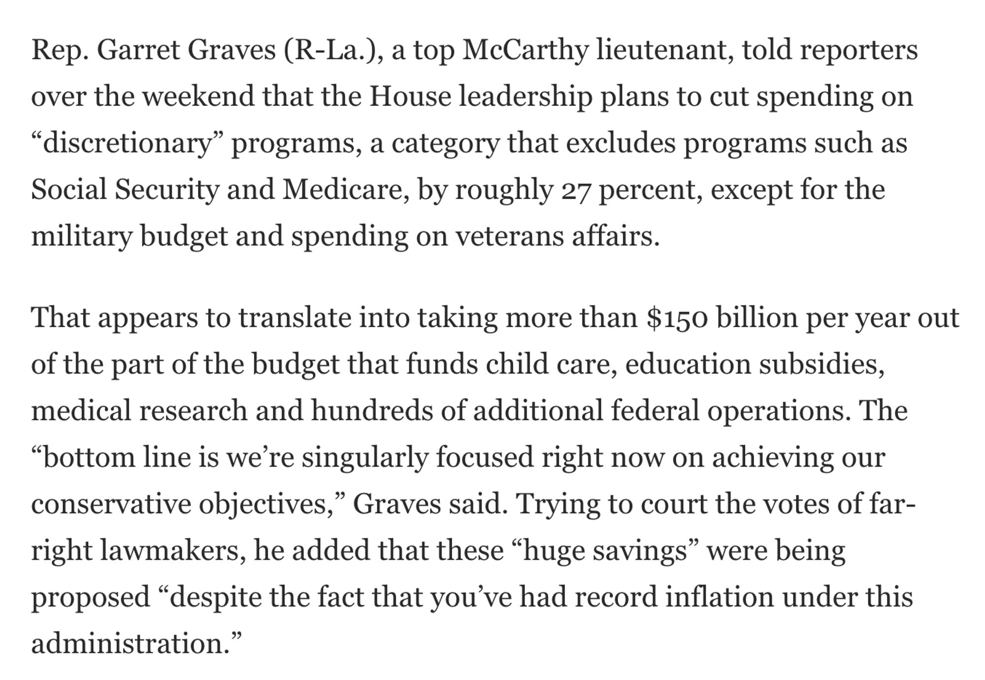 Rep. Garret Graves (R-La.), a top McCarthy lieutenant, told reporters over the weekend that the House leadership plans to cut spending on “discretionary” programs, a category that excludes programs such as Social Security and Medicare, by roughly 27 percent, except for the military budget and spending on veterans affairs.

That appears to translate into taking more than $150 billion per year out of the part of the budget that funds child care, education subsidies, medical research and hundreds of additional federal operations. The “bottom line is we’re singularly focused right now on achieving our conservative objectives,” Graves said. Trying to court the votes of far-right lawmakers, he added that these “huge savings” were being proposed “despite the fact that you’ve had record inflation under this administration.”