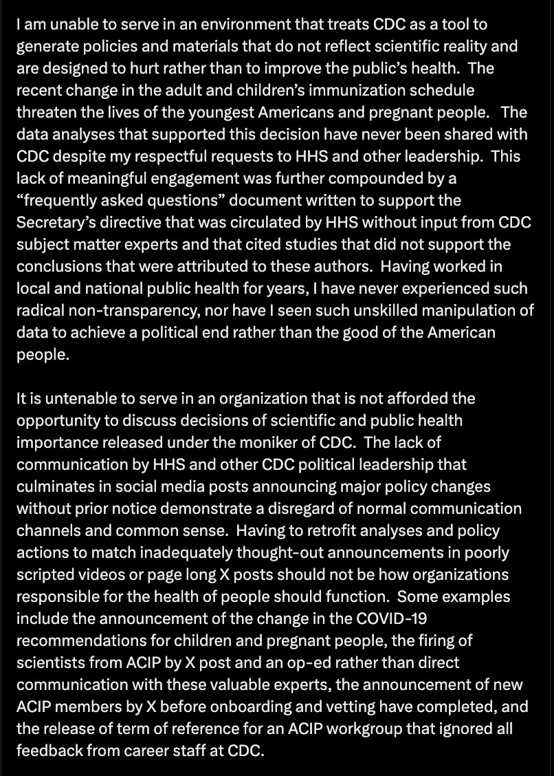 The recent change in the adult and children’s immunization schedule threaten the lives of the youngest Americans and pregnant people.   The data analyses that supported this decision have never been shared with CDC despite my respectful requests to HHS and other leadership.  This lack of meaningful engagement was further compounded by a “frequently asked questions” document written to support the Secretary’s directive that was circulated by HHS without input from CDC subject matter experts and that cited studies that did not support the conclusions that were attributed to these authors.  Having worked in local and national public health for years, I have never experienced such radical non-transparency, nor have I seen such unskilled manipulation of data to achieve a political end rather than the good of the American people.

It is untenable to serve in an organization that is not afforded the opportunity to discuss decisions of scientific and public health importance released under the moniker of CDC.  The lack of communication by HHS and other CDC political leadership that culminates in social media posts announcing major policy changes without prior notice demonstrate a disregard of normal communication channels and common sense.  Having to retrofit analyses and policy actions to match inadequately thought-out announcements in poorly scripted videos or page long X posts should not be how organizations responsible for the health of people should function.  Some examples include the announcement of the change in the COVID-19 recommendations for children and pregnant people, the firing of scientists from ACIP by X post and an op-ed rather than direct communication with these valuable experts, the announcement of new ACIP members by X before onboarding and vetting have completed, and the release of term of reference for an ACIP workgroup that ignored all feedback from career staff at CDC.
