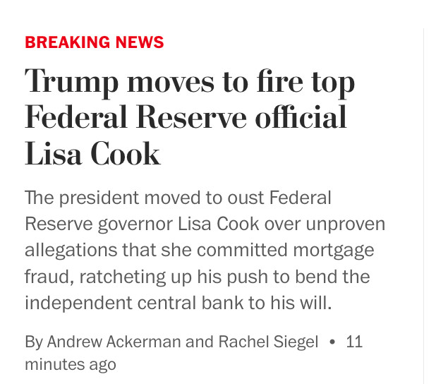 Post Headline: Trump moves to fire top Federal Reserve official Lisa Cook
The president moved to oust Federal Reserve governor Lisa Cook over unproven allegations that she committed mortgage fraud, ratcheting up his push to bend the independent central bank to his will.