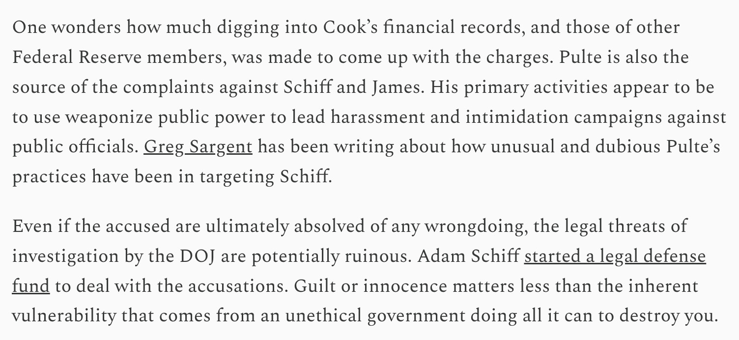One wonders how much digging into Cook’s financial records, and those of other Federal Reserve members, was made to come up with the charges. Pulte is also the source of the complaints against Schiff and James. His primary activities appear to be to use weaponize public power to lead harassment and intimidation campaigns against public officials. Greg Sargent has been writing about how unusual and dubious Pulte’s practices have been in targeting Schiff.

Even if the accused are ultimately absolved of any wrongdoing, the legal threats of investigation by the DOJ are potentially ruinous. Adam Schiff started a legal defense fund to deal with the accusations. Guilt or innocence matters less than the inherent vulnerability that comes from an unethical government doing all it can to destroy you.
