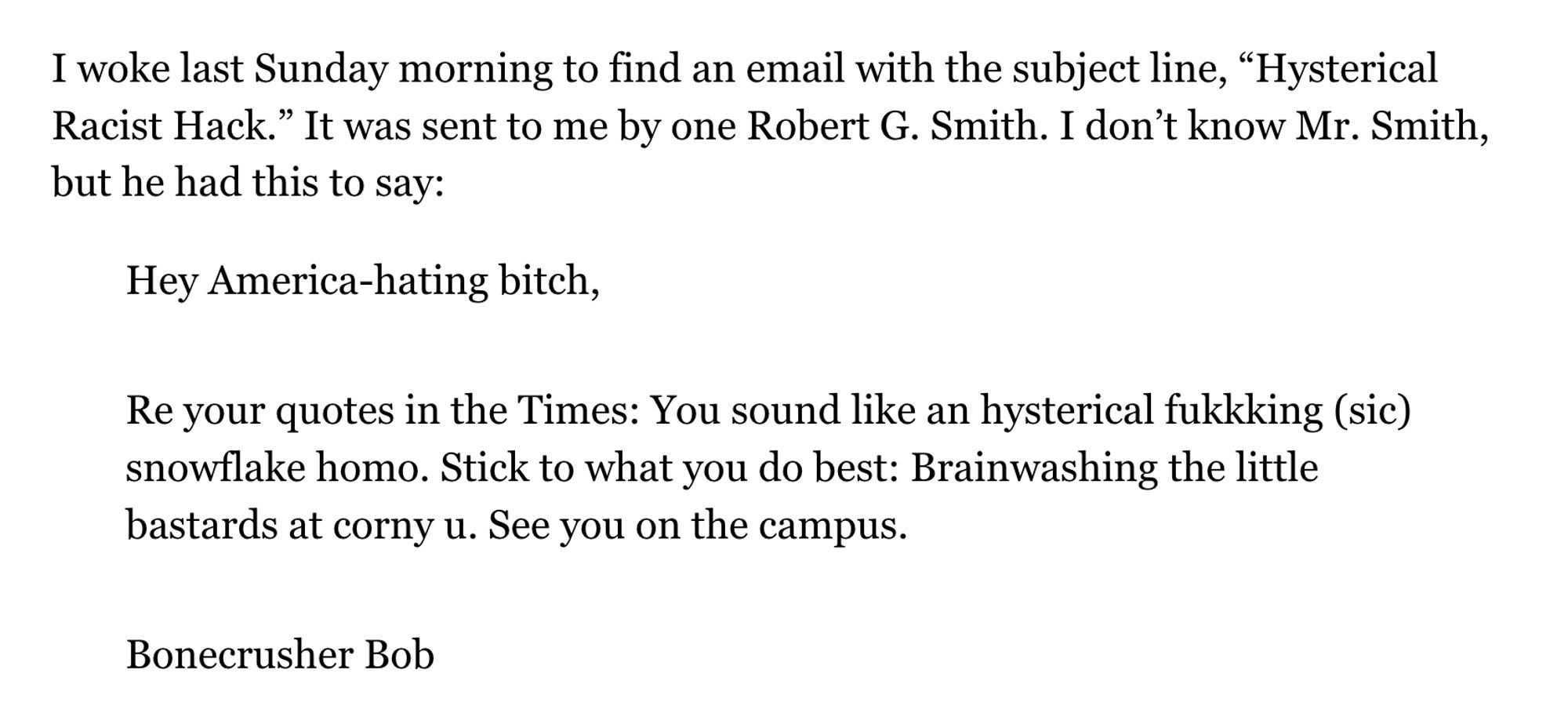 I woke last Sunday morning to find an email with the subject line, “Hysterical Racist Hack.” It was sent to me by one Robert G. Smith. I don’t know Mr. Smith, but he had this to say:

Hey America-hating bitch,

Re your quotes in the Times: You sound like an hysterical fukkking (sic) snowflake homo. Stick to what you do best: Brainwashing the little bastards at corny u. See you on the campus.

Bonecrusher Bob