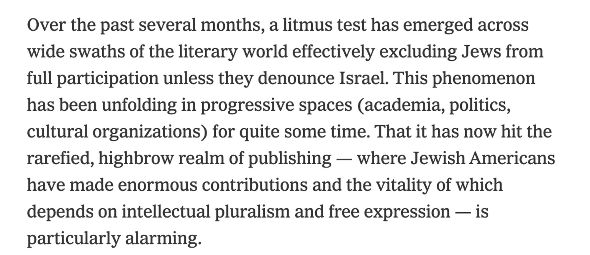 Over the past several months, a litmus test has emerged across wide swaths of the literary world effectively excluding Jews from full participation unless they denounce Israel. This phenomenon has been unfolding in progressive spaces (academia, politics, cultural organizations) for quite some time. That it has now hit the rarefied, highbrow realm of publishing — where Jewish Americans have made enormous contributions and the vitality of which depends on intellectual pluralism and free expression — is particularly alarming.