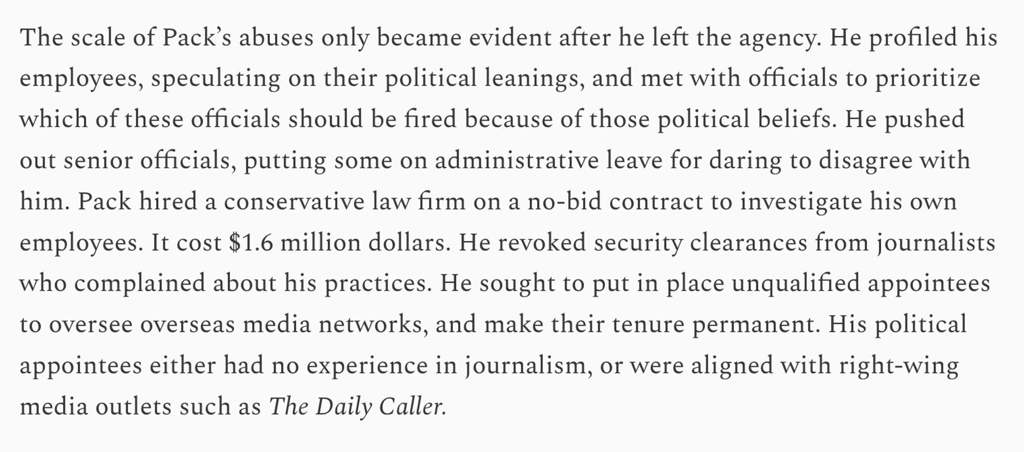 The scale of Pack’s abuses only became evident after he left the agency. He profiled his employees, speculating on their political leanings, and met with officials to prioritize which of these officials should be fired because of those political beliefs. He pushed out senior officials, putting some on administrative leave for daring to disagree with him. Pack hired a conservative law firm on a no-bid contract to investigate his own employees. It cost $1.6 million dollars. He revoked security clearances from journalists who complained about his practices. He sought to put in place unqualified appointees to oversee overseas media networks, and make their tenure permanent. His political appointees either had no experience in journalism, or were aligned with right-wing media outlets such as The Daily Caller.