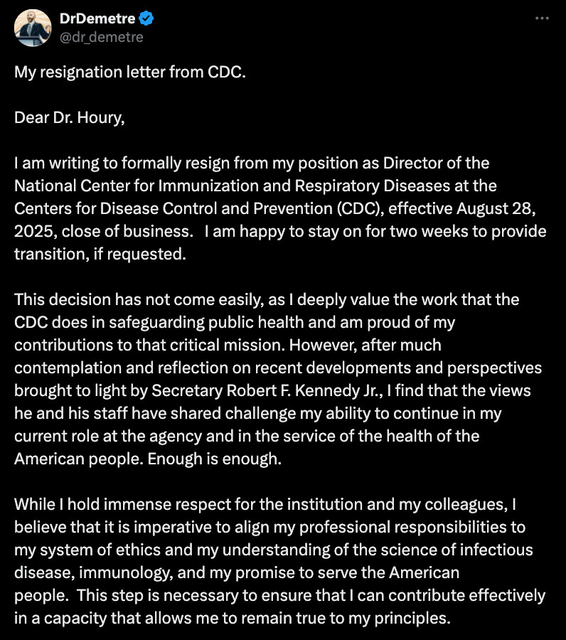 My resignation letter from CDC.  

Dear Dr. Houry,

I am writing to formally resign from my position as Director of the National Center for Immunization and Respiratory Diseases at the Centers for Disease Control and Prevention (CDC), effective August 28, 2025, close of business.   I am happy to stay on for two weeks to provide transition, if requested.

This decision has not come easily, as I deeply value the work that the CDC does in safeguarding public health and am proud of my contributions to that critical mission. However, after much contemplation and reflection on recent developments and perspectives brought to light by Secretary Robert F. Kennedy Jr., I find that the views he and his staff have shared challenge my ability to continue in my current role at the agency and in the service of the health of the American people. Enough is enough.

While I hold immense respect for the institution and my colleagues, I believe that it is imperative to align my professional responsibilities to my system of ethics and my understanding of the science of infectious disease, immunology, and my promise to serve the American people.  This step is necessary to ensure that I can contribute effectively in a capacity that allows me to remain true to my principles.


