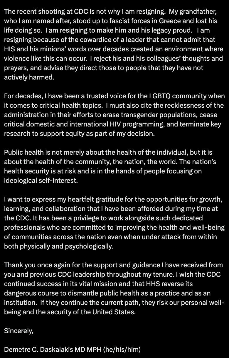 The recent shooting at CDC is not why I am resigning.  My grandfather, who I am named after, stood up to fascist forces in Greece and lost his life doing so.  I am resigning to make him and his legacy proud.   I am resigning because of the cowardice of a leader that cannot admit that HIS and his minions’ words over decades created an environment where violence like this can occur.  I reject his and his colleagues’ thoughts and prayers, and advise they direct those to people that they have not actively harmed.

For decades, I have been a trusted voice for the LGBTQ community when it comes to critical health topics.  I must also cite the recklessness of the administration in their efforts to erase transgender populations, cease critical domestic and international HIV programming, and terminate key research to support equity as part of my decision.

Public health is not merely about the health of the individual, but it is about the health of the community, the nation, the world. The nation’s health security is at risk and is in the hands of people focusing on ideological self-interest.

I want to express my heartfelt gratitude for the opportunities for growth, learning, and collaboration that I have been afforded during my time at the CDC. It has been a privilege to work alongside such dedicated professionals who are committed to improving the health and well-being of communities across the nation even when under attack from within both physically and psychologically.

Thank you once again for the support and guidance I have received from you and previous CDC leadership throughout my tenure. I wish the CDC continued success in its vital mission and that HHS reverse its dangerous course to dismantle public health as a practice and as an institution.  If they continue the current path, they risk our personal well-being and the security of the United States.