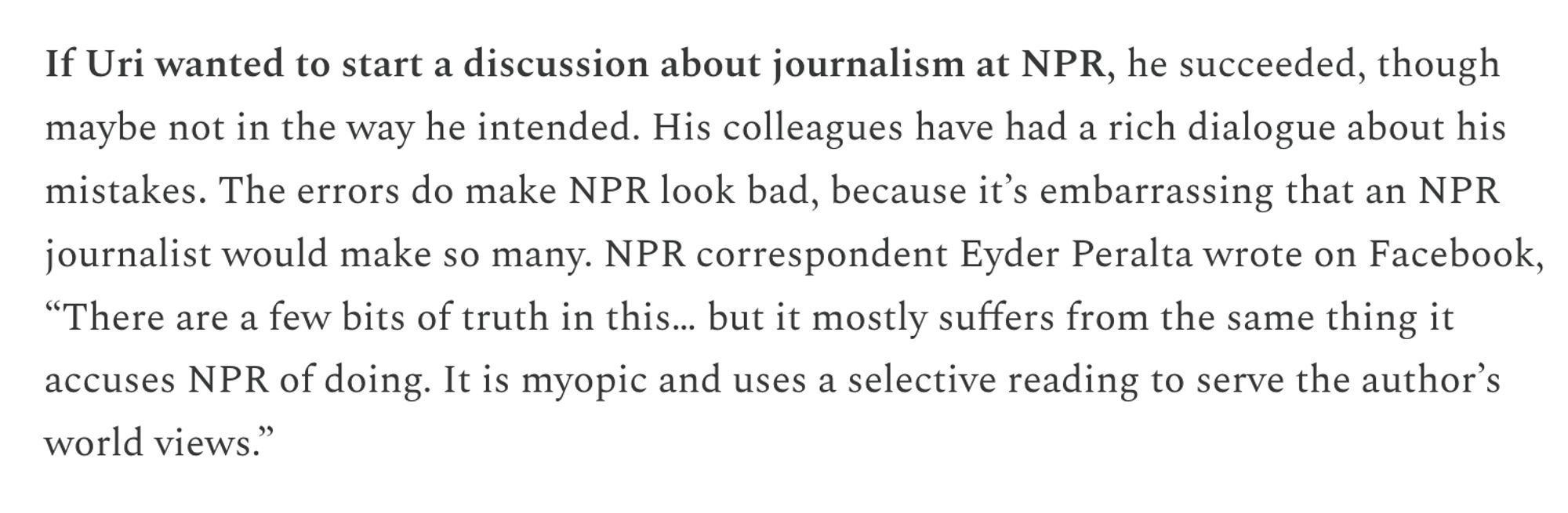 If Uri wanted to start a discussion about journalism at NPR, he succeeded, though maybe not in the way he intended. His colleagues have had a rich dialogue about his mistakes. The errors do make NPR look bad, because it’s embarrassing that an NPR journalist would make so many. NPR correspondent Eyder Peralta wrote on Facebook, “There are a few bits of truth in this… but it mostly suffers from the same thing it accuses NPR of doing. It is myopic and uses a selective reading to serve the author’s world views.”