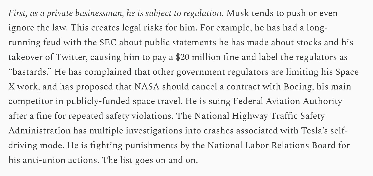 First, as a private businessman, he is subject to regulation. Musk tends to push or even ignore the law. This creates legal risks for him. For example, he has had a long-running feud with the SEC about public statements he has made about stocks and his takeover of Twitter, causing him to pay a $20 million fine and label the regulators as “bastards.” He has complained that other government regulators are limiting his Space X work, and has proposed that NASA should cancel a contract with Boeing, his main competitor in publicly-funded space travel. He is suing Federal Aviation Authority after a fine for repeated safety violations. The National Highway Traffic Safety Administration has multiple investigations into crashes associated with Tesla’s self-driving mode. He is fighting punishments by the National Labor Relations Board for his anti-union actions. The list goes on and on.