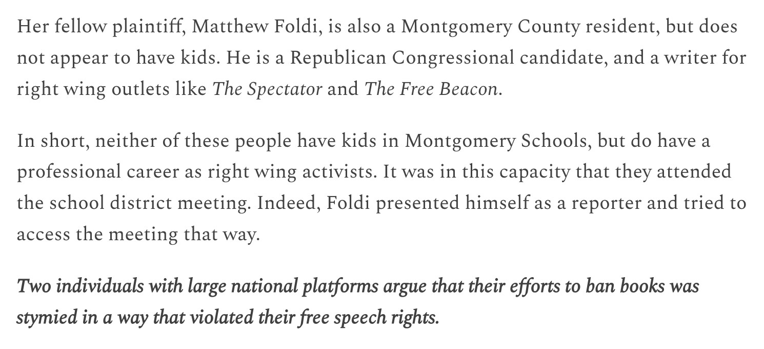 Her fellow plaintiff, Matthew Foldi, is also a Montgomery County resident, but does not appear to have kids. He is a Republican Congressional candidate, and a writer for right wing outlets like The Spectator and The Free Beacon.

In short, neither of these people have kids in Montgomery Schools, but do have a professional career as right wing activists. It was in this capacity that they attended the school district meeting. Indeed, Foldi presented himself as a reporter and tried to access the meeting that way.

Two individuals with large national platforms argue that their efforts to ban books was stymied in a way that violated their free speech rights.