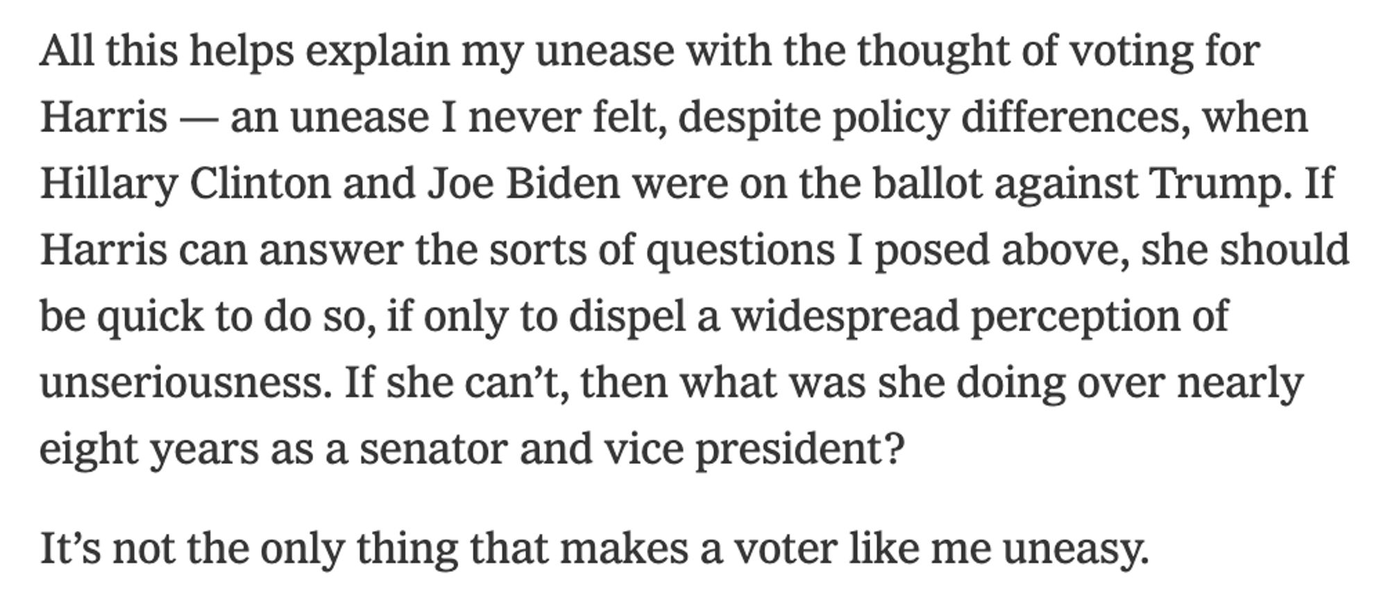 All this helps explain my unease with the thought of voting for Harris — an unease I never felt, despite policy differences, when Hillary Clinton and Joe Biden were on the ballot against Trump. If Harris can answer the sorts of questions I posed above, she should be quick to do so, if only to dispel a widespread perception of unseriousness. If she can’t, then what was she doing over nearly eight years as a senator and vice president?