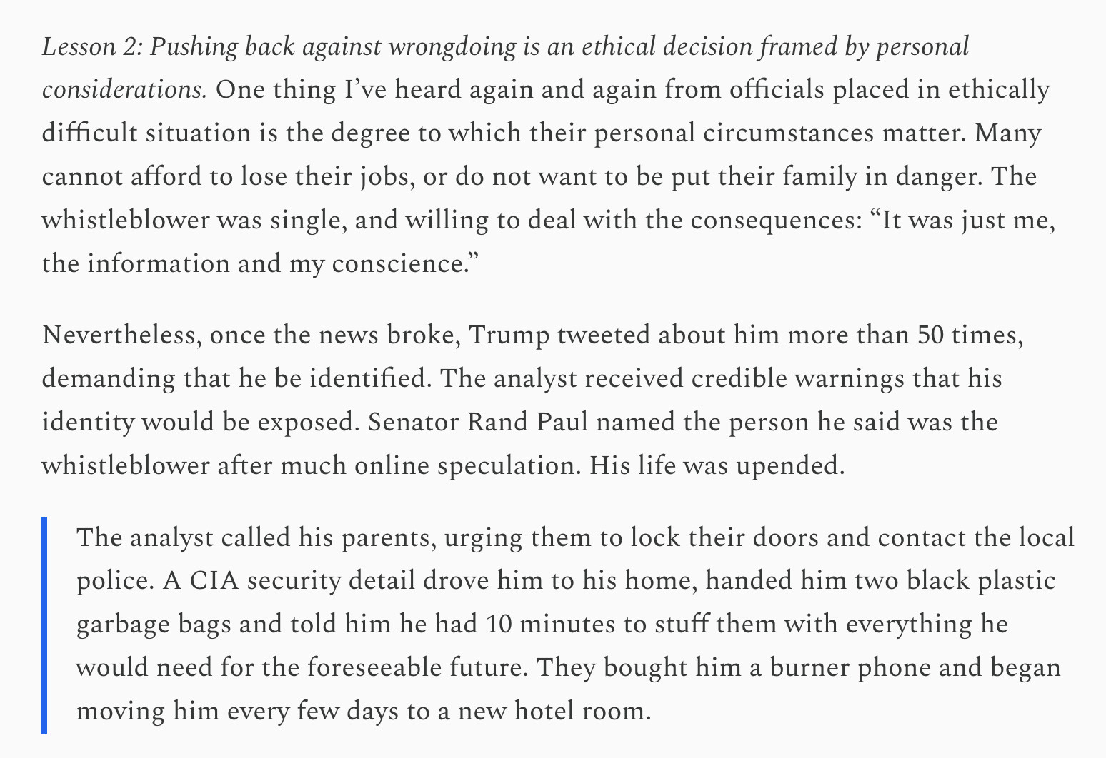 Lesson 2: Pushing back against wrongdoing is an ethical decision framed by personal considerations. One thing I’ve heard again and again from officials placed in ethically difficult situation is the degree to which their personal circumstances matter. Many cannot afford to lose their jobs, or do not want to be put their family in danger. The whistleblower was single, and willing to deal with the consequences: “It was just me, the information and my conscience.”

Nevertheless, once the news broke, Trump tweeted about him more than 50 times, demanding that he be identified. The analyst received credible warnings that his identity would be exposed. Senator Rand Paul named the person he said was the whistleblower after much online speculation. His life was upended.

The analyst called his parents, urging them to lock their doors and contact the local police. A CIA security detail drove him to his home, handed him two black plastic garbage bags and told him he had 10 minutes to stuff them with everything he would need for the foreseeable future. They bought him a burner phone and began moving him every few days to a new hotel room.