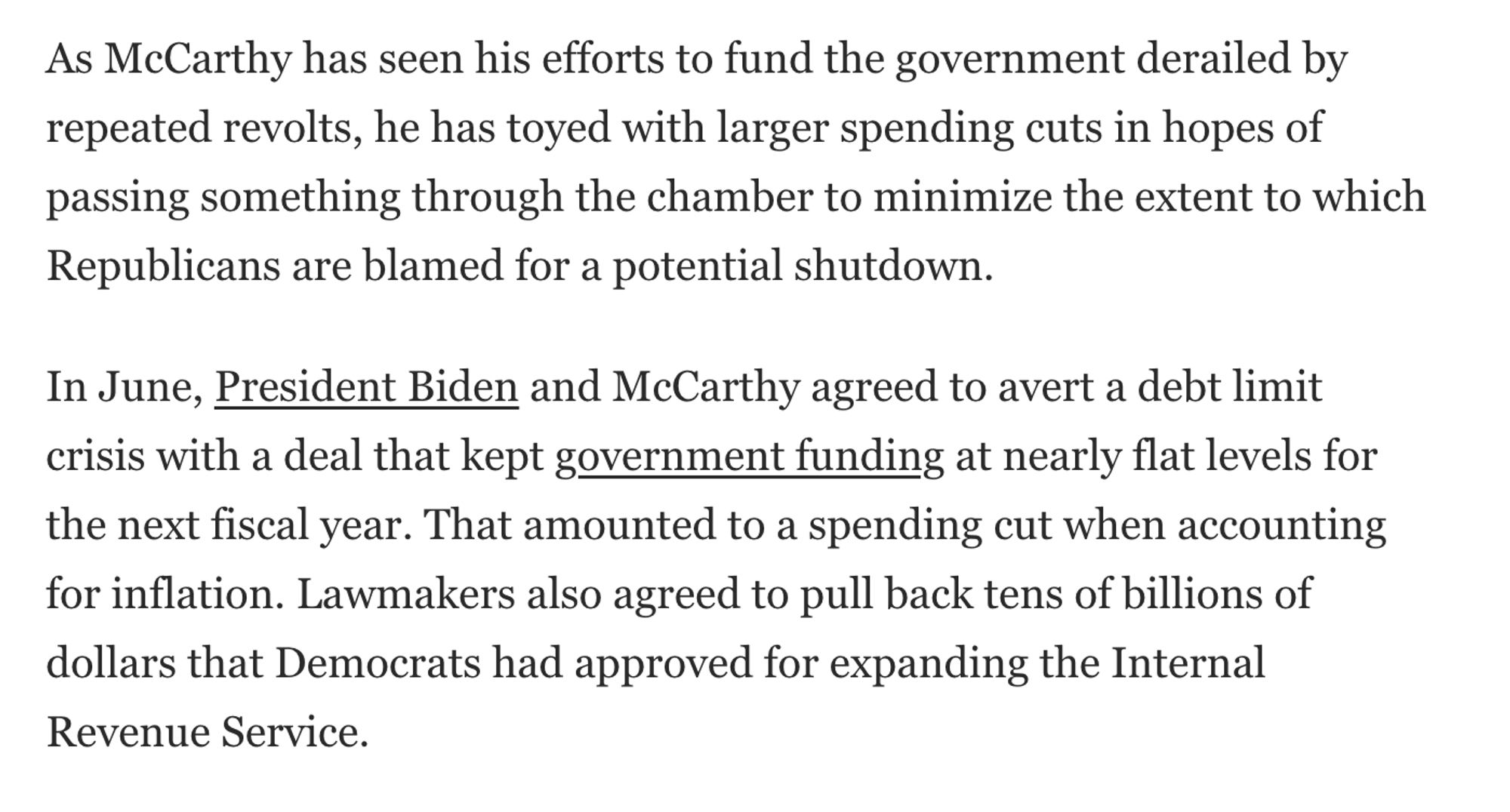 As McCarthy has seen his efforts to fund the government derailed by repeated revolts, he has toyed with larger spending cuts in hopes of passing something through the chamber to minimize the extent to which Republicans are blamed for a potential shutdown.

In June, President Biden and McCarthy agreed to avert a debt limit crisis with a deal that kept government funding at nearly flat levels for the next fiscal year. That amounted to a spending cut when accounting for inflation. Lawmakers also agreed to pull back tens of billions of dollars that Democrats had approved for expanding the Internal Revenue Service.