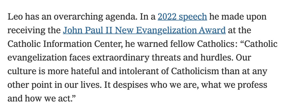 Leo has an overarching agenda. In a 2022 speech he made upon receiving the John Paul II New Evangelization Award at the Catholic Information Center, he warned fellow Catholics: “Catholic evangelization faces extraordinary threats and hurdles. Our culture is more hateful and intolerant of Catholicism than at any other point in our lives. It despises who we are, what we profess and how we act.”