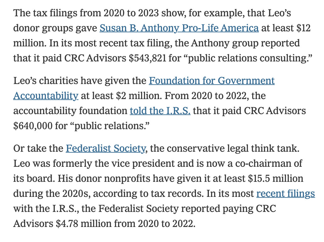 The tax filings from 2020 to 2023 show, for example, that Leo’s donor groups gave Susan B. Anthony Pro-Life America at least $12 million. In its most recent tax filing, the Anthony group reported that it paid CRC Advisors $543,821 for “public relations consulting.”

Leo’s charities have given the Foundation for Government Accountability at least $2 million. From 2020 to 2022, the accountability foundation told the I.R.S. that it paid CRC Advisors $640,000 for “public relations.”

Or take the Federalist Society, the conservative legal think tank. Leo was formerly the vice president and is now a co-chairman of its board. His donor nonprofits have given it at least $15.5 million during the 2020s, according to tax records. In its most recent filings with the I.R.S., the Federalist Society reported paying CRC Advisors $4.78 million from 2020 to 2022.