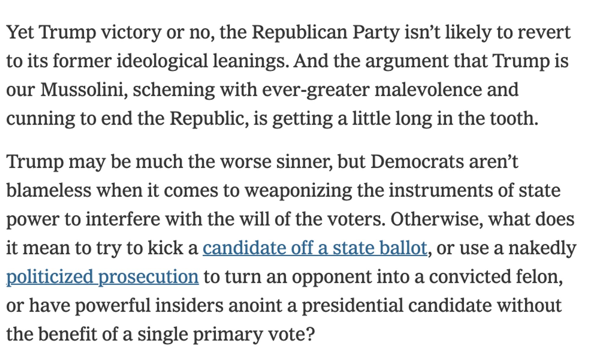 Yet Trump victory or no, the Republican Party isn’t likely to revert to its former ideological leanings. And the argument that Trump is our Mussolini, scheming with ever-greater malevolence and cunning to end the Republic, is getting a little long in the tooth.

Trump may be much the worse sinner, but Democrats aren’t blameless when it comes to weaponizing the instruments of state power to interfere with the will of the voters. Otherwise, what does it mean to try to kick a candidate off a state ballot, or use a nakedly politicized prosecution to turn an opponent into a convicted felon, or have powerful insiders anoint a presidential candidate without the benefit of a single primary vote?