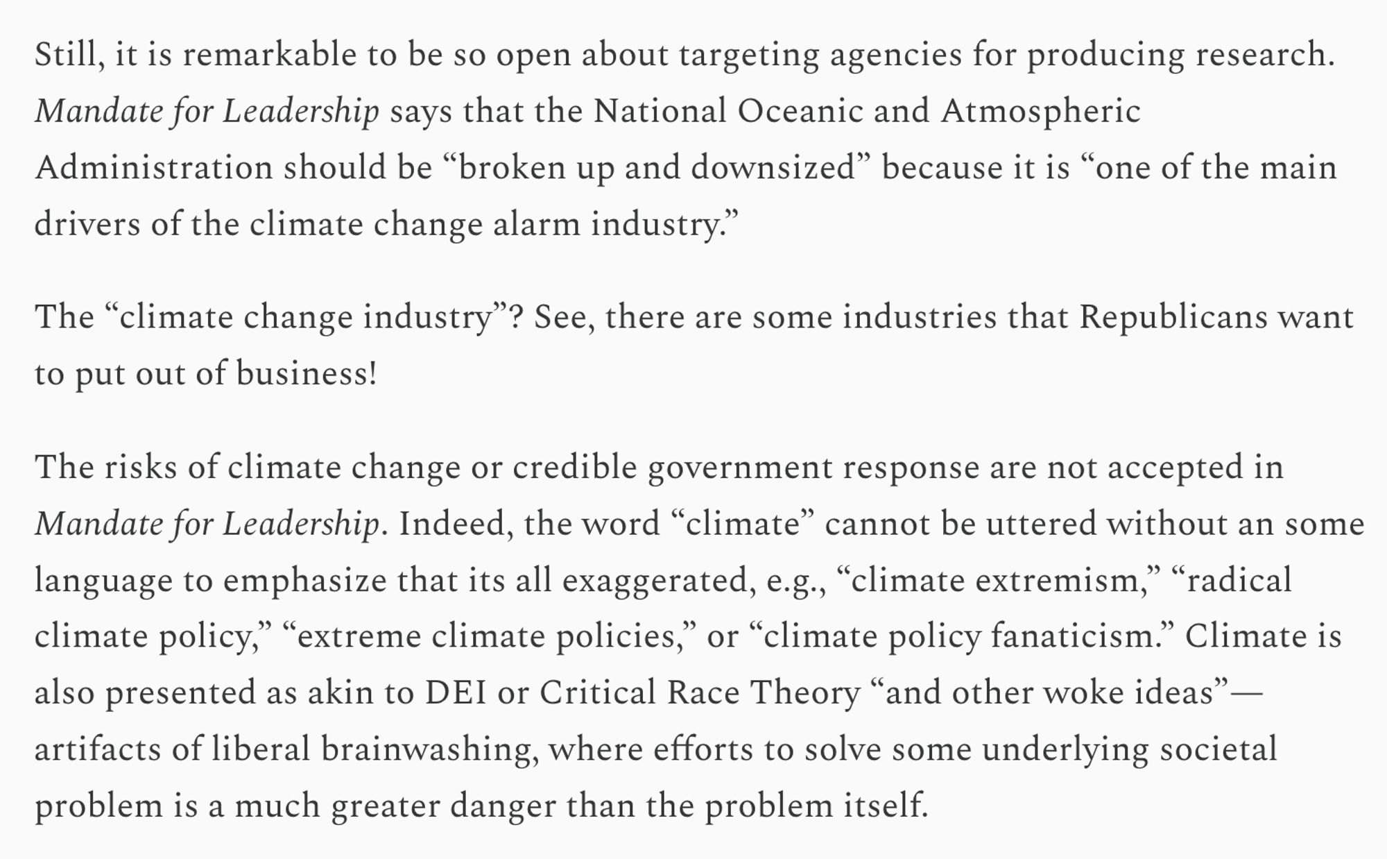 Still, it is remarkable to be so open about targeting agencies for producing research. Mandate for Leadership says that the National Oceanic and Atmospheric Administration should be “broken up and downsized” because it is “one of the main drivers of the climate change alarm industry.”

The “climate change industry”? See, there are some industries that Republicans want to put out of business!

The risks of climate change or credible government response are not accepted in Mandate for Leadership. Indeed, the word “climate” cannot be uttered without an some language to emphasize that its all exaggerated, e.g., “climate extremism,” “radical climate policy,” “extreme climate policies,” or “climate policy fanaticism.” Climate is also presented as akin to DEI or Critical Race Theory “and other woke ideas”— artifacts of liberal brainwashing, where efforts to solve some underlying societal problem is a much greater danger than the problem itself.