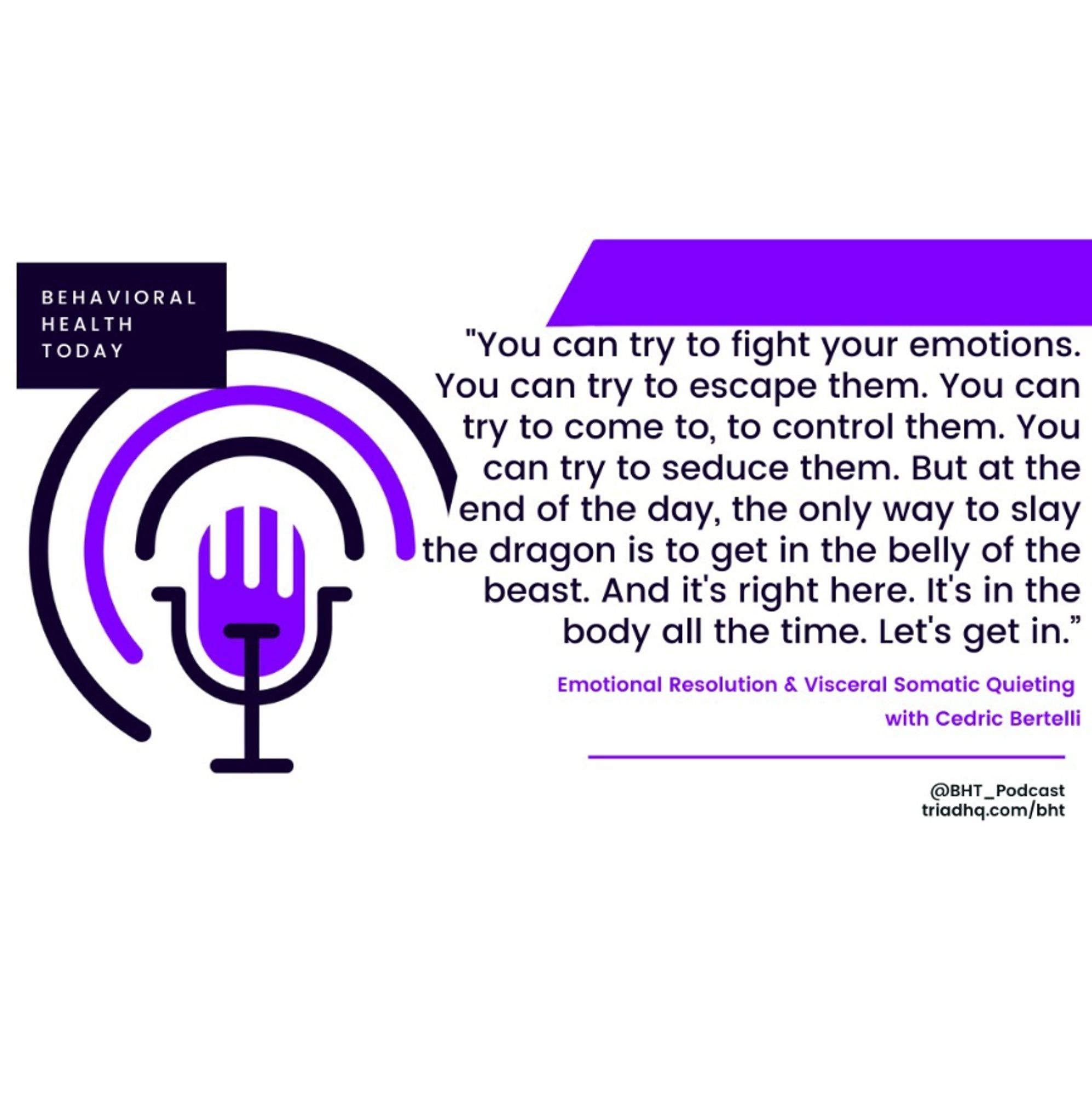 Picture shows quote from Behavioral Health Today episode with guest Cedric Bertelli.  The quote is "You can try to fight your emotions.  You can try to escape them. You can try to come to, to control them. You can try to seduce them. But at the end of the day, the only way to slay the dragon is to get in the belly of the beast. And it's right here. It's in the body all the time.  Let's get in."