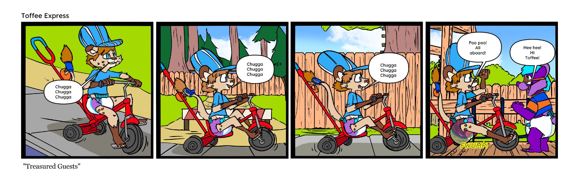 In panel one, Toffee is riding his trike on the sidewalk. He is wearing a conductor's hat.

"Chugga chugga chugga"


In panel two, Toffee continues riding, passing the entrance to the creek.

"Chugga chugga chugga"

In panel three, Toffee rides past the treehouse.

"Chugga chugga chugga,"

In panel four, Toffee stops his trike in front of Everett on the playground bridge. He also fills his diaper as he does.

"Poo poo! All aboard!"

"Hee hee! Hi Toffee!"