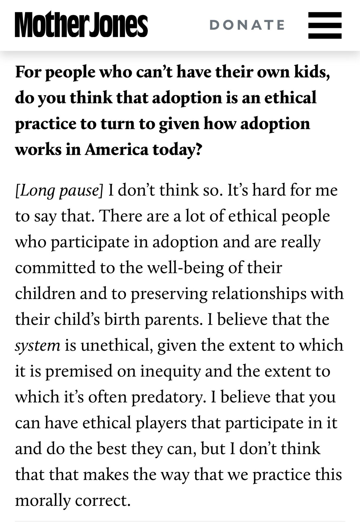 Mother Jones

For people who can't have their own kids, do you think that adoption is an ethical practice to turn to given how adoption works in America today?

[Long pause] I don't think so. It's hard for me to say that. There are a lot of ethical people who participate in adoption and are really committed to the well-being of their children and to preserving relationships with their child's birth parents. I believe that the system is unethical, given the extent to which it is premised on inequity and the extent to which it's often predatory. I believe that you can have ethical players that participate in it and do the best they can, but I don't think that that makes the way that we practice this morally correct.