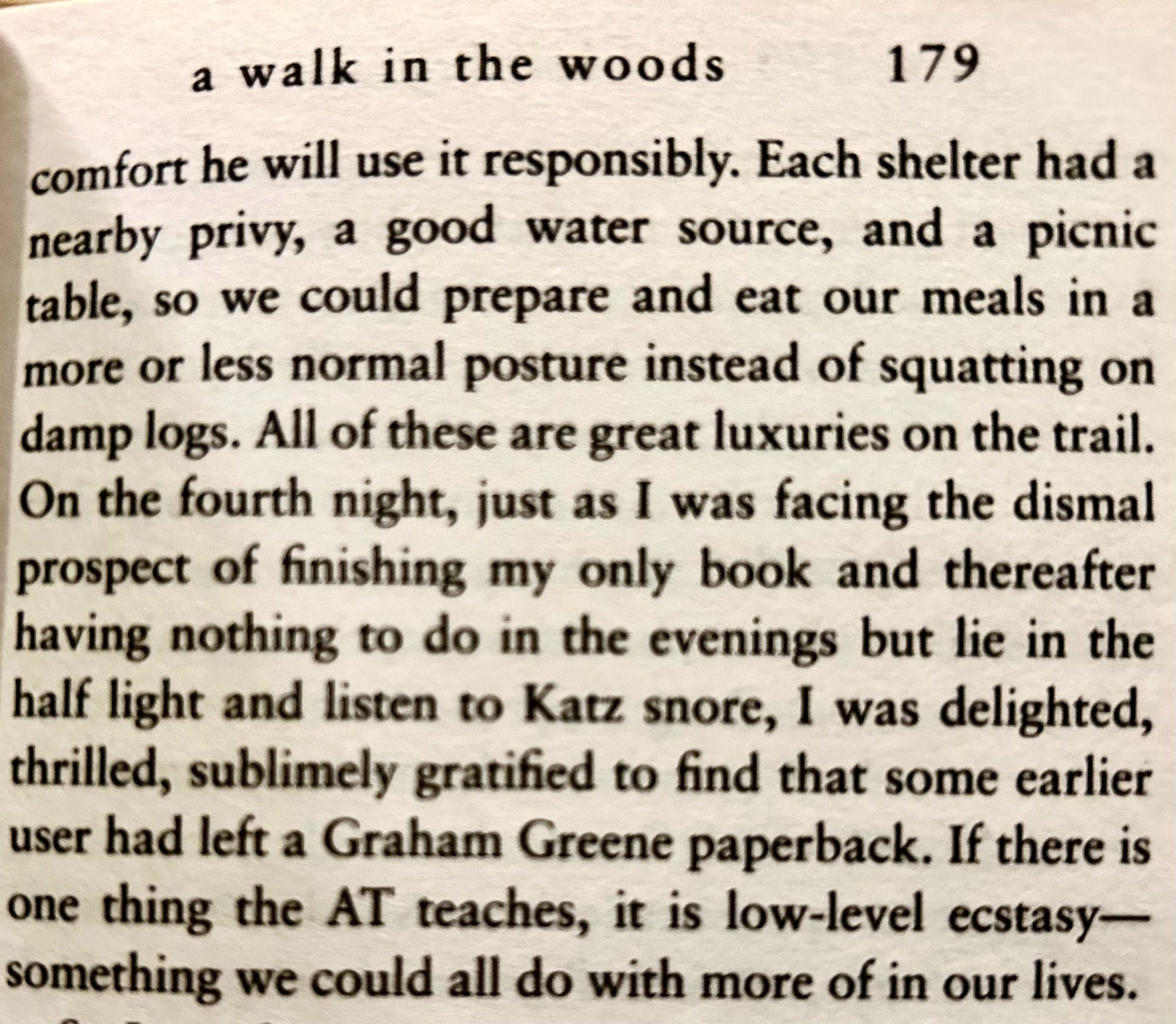 a walk in the woods, p179:
Each shelter had a nearby privy, a good water source, and a picnic table, so we could prepare and eat our meals in a more or less normal posture instead of squatting on damp logs. All of these are great luxuries on the trail.
On the fourth night, just as I was facing the dismal prospect of finishing my only book and thereafter having nothing to do in the evenings but lie in the half light and listen to Katz snore, I was delighted, thrilled, sublimely gratified to find that some earlier user had left a Graham Greene paperback. If there is one thing the AT teaches, it is low-level ecstasy— something we could all do with more of in our lives.