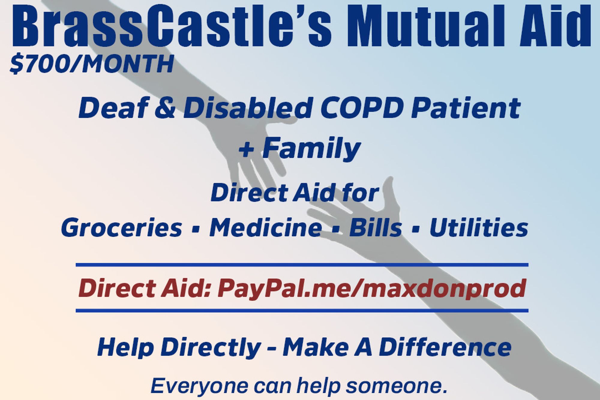 A pair of outstretched arms trying to grasp hands. BrassCastle's Mutual Aid
$700/MONTH
Deaf & Disabled COPD
Patient plus Family Needs
Direct Aid for
Groceries - Medicine - Bills - Utilities
Direct Aid: PayPal.me/maxdonprod
Help Directly - Make A Difference
Everyone can help someone.