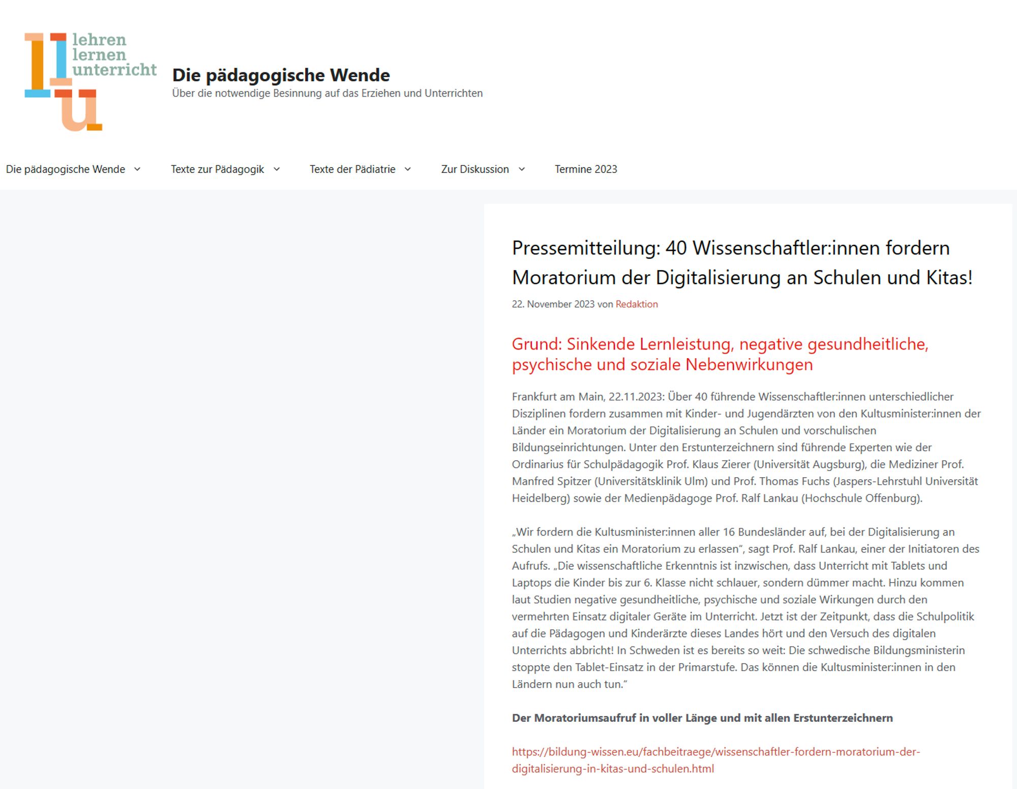 Textkachel: "Frankfurt am Main, 22.11.2023: Über 40 führende Wissenschaftler:innen unterschiedlicher Disziplinen fordern zusammen mit Kinder- und Jugendärzten von den Kultusminister:innen der Länder ein Moratorium der Digitalisierung an Schulen und vorschulischen Bildungseinrichtungen. Unter den Erstunterzeichnern sind führende Experten wie der Ordinarius für Schulpädagogik Prof. Klaus Zierer (Universität Augsburg), die Mediziner Prof. Manfred Spitzer (Universitätsklinik Ulm) und Prof. Thomas Fuchs (Jaspers-Lehrstuhl Universität Heidelberg) sowie der Medienpädagoge Prof. Ralf Lankau (Hochschule Offenburg)." 

Quelle: https://xn--die-pdagogische-wende-91b.de/pressemitteilung-40-wissenschaftlerinnen-fordern-moratorium-der-digitalisierung-an-schulen-und-kitas/