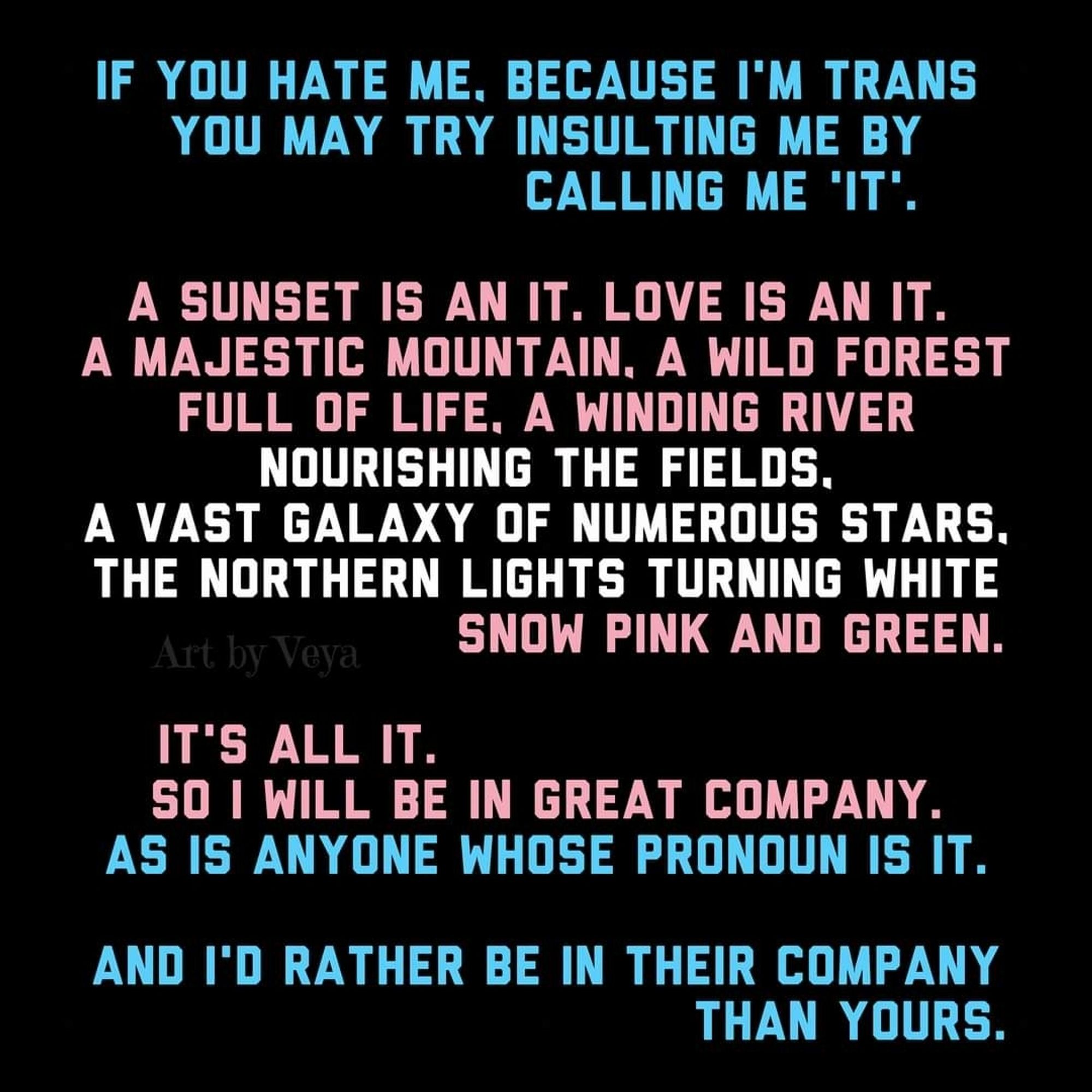 If you hate me, because I'm trans you may try insulting me by calling me 'it'.

A sunset is an it. Love is an it. A majestic mountain, a wild forest full of life, a winding river nourishing the fields, a vast galaxy of numerous stars, the northern lights turning white snow pink and green. It's all it. So I will be in great company. As is anyone whose pronoun is it.

And I'd rather be in their company than yours.