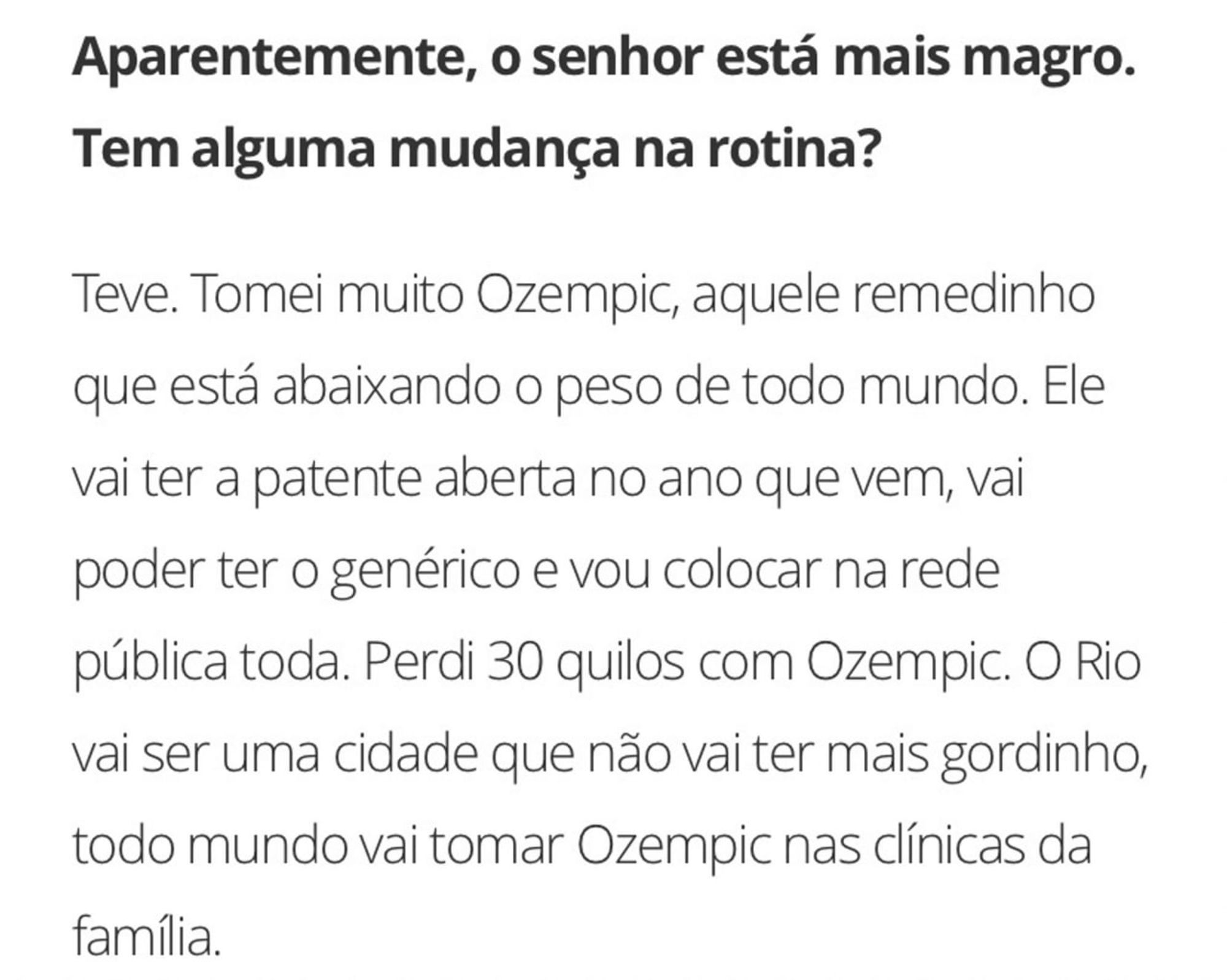 Print de texto.

"Aparentemente, o senhor está mais magro. Tem alguma mudança na rotina?"

"Teve. Tomei muito Ozempic, aquele remedinho que está abaixando o peso de todo mundo. Ele vai ter a patente aberta no ao que vem, vai poder ter o genérico e vou colocar na rede pública toda. PErdi 30 quilos com Ozempic. O Rio vai ser uma cidade que não vai ter mais gordinho, todo mundo vai tomar Ozempic nas clínicas da família."