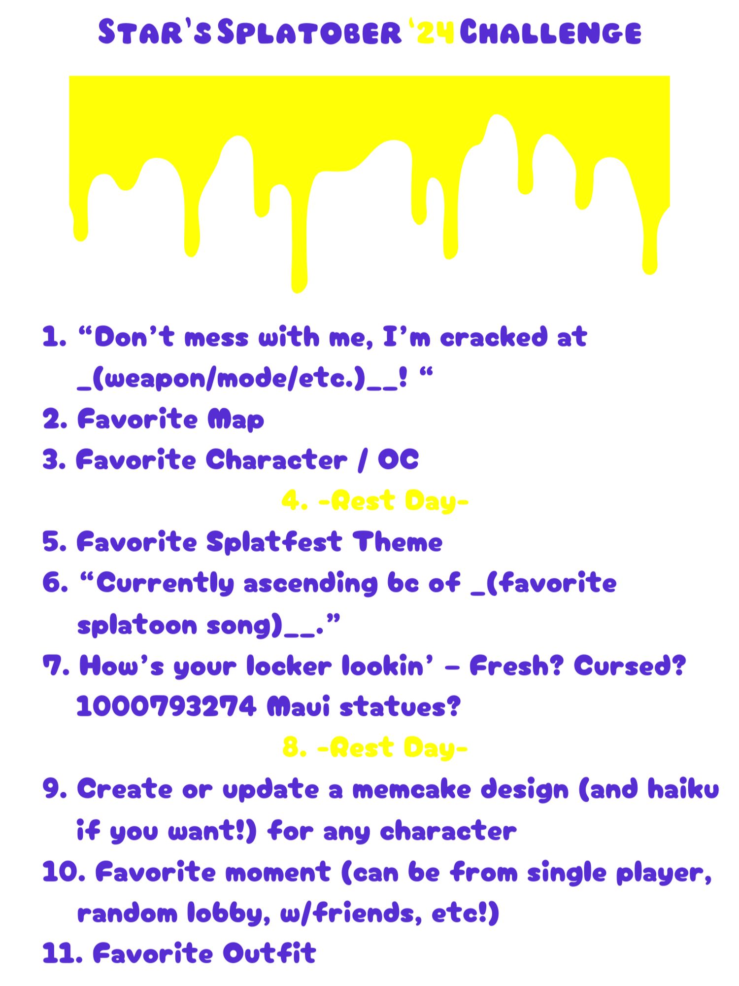 1. “Don’t mess with me, I’m cracked at _(weapon/mode/etc.)__! “
2. Favorite Map
3. Favorite Character / OC
4. [Rest Day]
5. Favorite Splatfest Theme
6. “Currently ascending bc of _(favorite splatoon song)__.”
7. How’s your locker lookin’ – Fresh? Cursed? 1000793274 Maui statues?
8. [Rest Day]
9. Create or update a memcake design (and haiku if you want!) for any character
10. Favorite moment (can be from single player, random lobby, w/friends, etc!)
11. Favorite Outfit