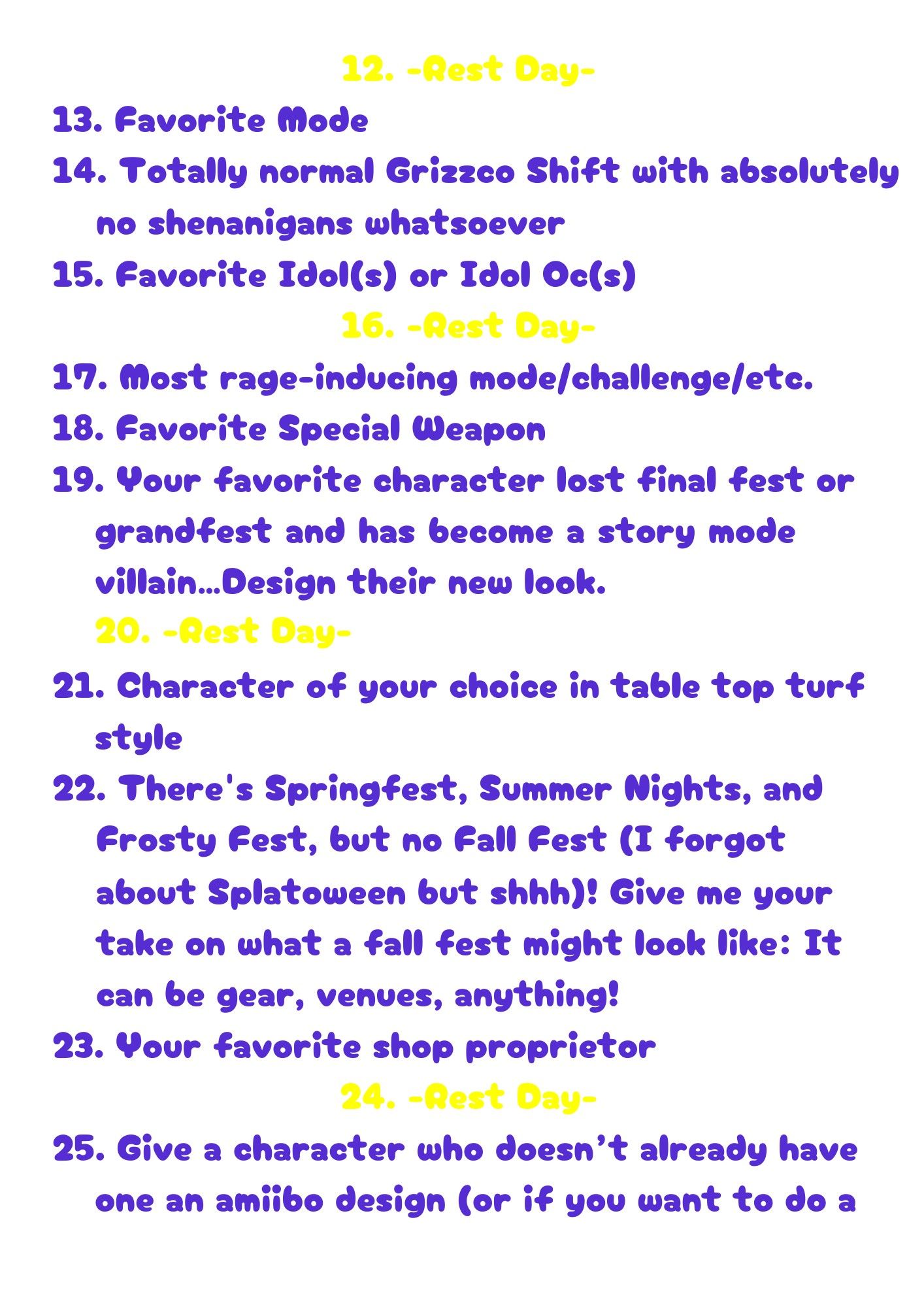 12. [Rest Day]
13. Favorite Mode
14. Totally normal Grizzco Shift with absolutely no shenanigans whatsoever
15. Favorite Idol(s) or Idol Oc(s)
16. -Rest Day-
17. Most rage-inducing mode/challenge/etc.
18. Favorite Special Weapon
19. Your favorite character lost final fest or grandfest and has become a story mode villain…Design their new look.
20. [Rest Day]
21. Character of your choice in table top turf style
22. There's Springfest, Summer Nights, and Frosty Fest, but no Fall Fest (I forgot about Splatoween but shhh)! Give me your take on what a fall fest might look like: It can be gear, venues, anything!
Your favorite shop proprietor
23. [Rest Day]
24. Give a character who doesn’t already have one an amiibo design (or if you want to do a character who already has an amiibo, gave them a new alt!)