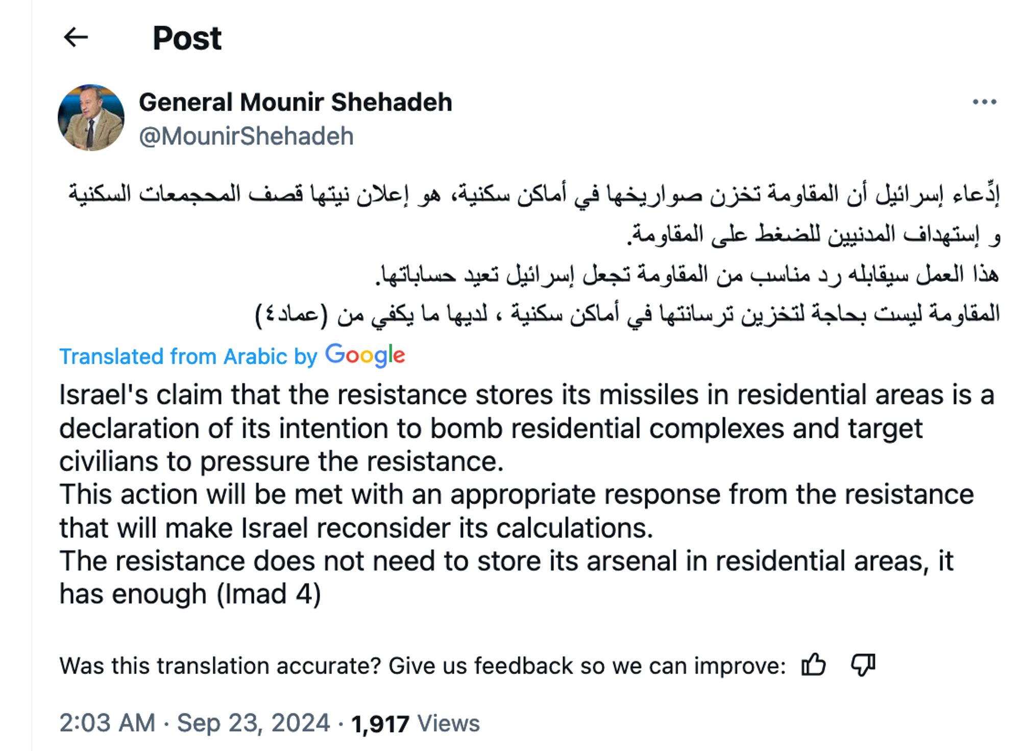 General Mounir Shehadeh
@MounirShehadeh
إدِّعاء إسرائيل أن المقاومة تخزن صواريخها في أماكن سكنية، هو إعلان نيتها قصف المحجمعات السكنية وإستهداف المدنيين للضغط على المقاومة.
هذا العمل سيقابله رد مناسب من المقاومة تجعل إسرائيل تعيد حساباتها.
المقاومة ليست بحاجة لتخزين ترسانتها في أماكن 
سكنية ، لديها ما يكفي من (عماد ٤)

Translated from Arabic by Google
Israel's claim that the resistance stores its missiles in residential areas is a declaration of its intention to bomb residential complexes and target civilians to pressure the resistance.
This action will be met with an appropriate response from the resistance that will make Israel reconsider its calculations.
The resistance does not need to store its arsenal in residential areas, it has enough (Imad 4)