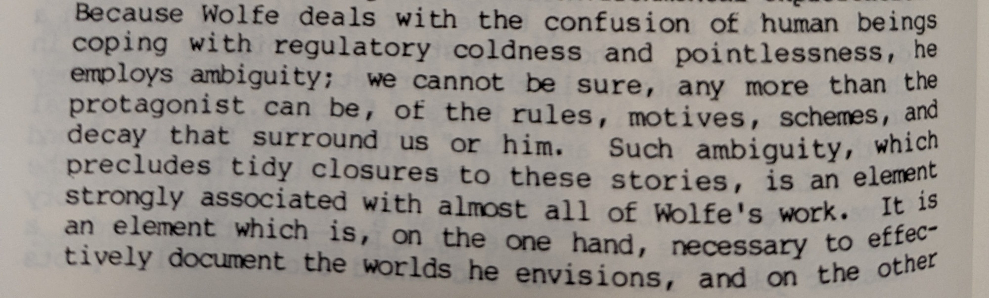 Because Wolfe deals with the confusion of human beings coping with regulatory coldness and pointlessness, he employs ambiguity; we cannot be sure, any more than the protagonist can be, of the rules, motives, schemes, and decay that surround us or him. Such ambiguity, which precludes tidy closures to these stoked, is an element strongly associated with almost all of Wolfe's work. It is an element which is, on the one hand, necessary to effectively document the world he envisions, and on the other 
