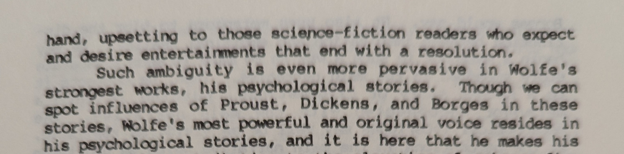 hand, upsetting to those science-fiction readers who expect and desire entertainments that end with a resolution. Such ambiguity is even more pervasive in Wolfe's strongest works, his psychological stories. Though we can spot influences of Proust, Dickens, and Borges in these stories, Wolfe's most powerful and original voice resides in his psychological stories, 