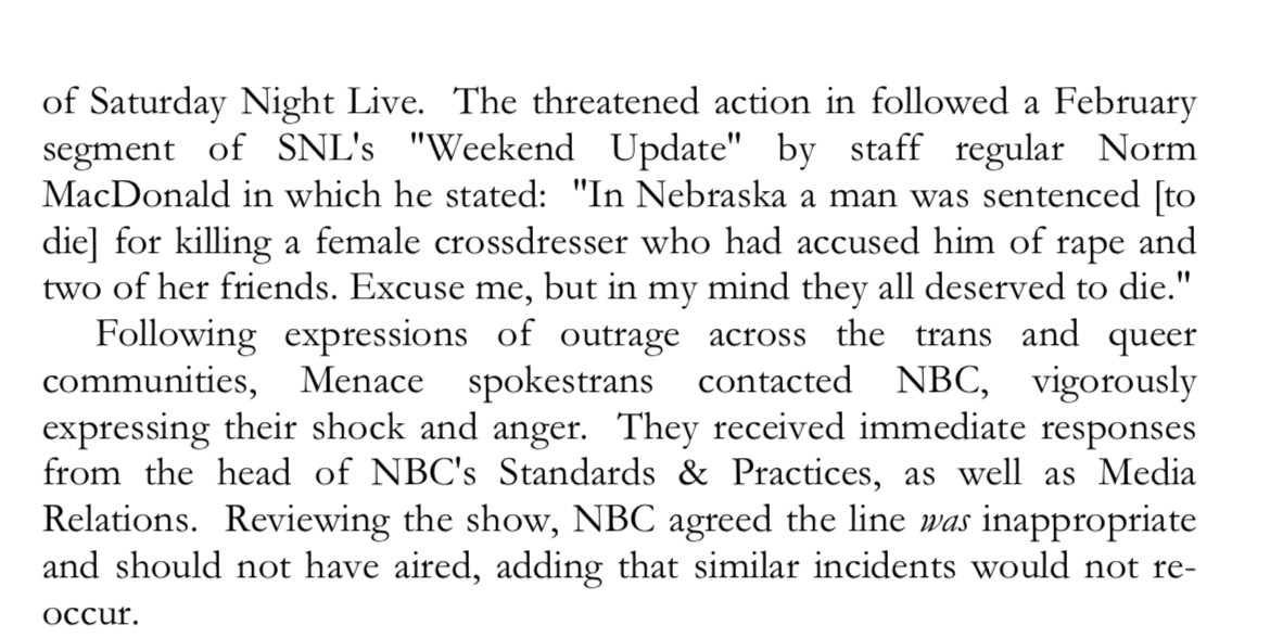 [forgo the picketing] of Saturday Night Live. The threatened action in followed a February segment of SNL's "Weekend Update" by staff regular Norm MacDonald in which he stated: "In Nebraska a man was sentenced [to die] for killing a female crossdresser who had accused him of rape and two of her friends. Excuse me, but in my mind they all deserved to die." Following expressions of outrage across the trans and queer communities, Menace spokestrans contacted NBC, vigorously expressing their shock and anger. They received immediate responses from the head of NBC's Standards & Practices, as well as Media Relations. Reviewing the show, NBC agreed the line was inappropriate and should not have aired, adding that similar incidents would not re-occur.
