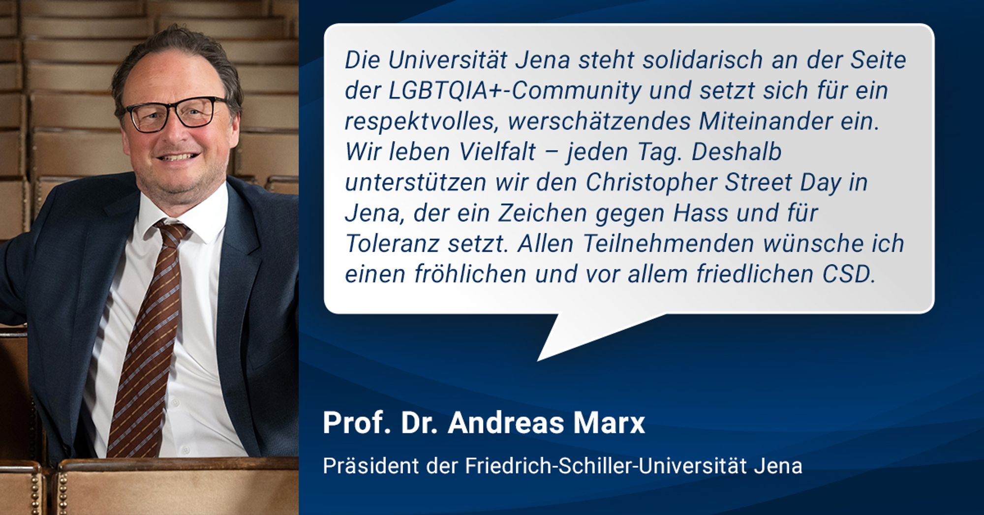 Ein Foto von Prof. Dr. Andreas Marx, dem Präsidenten der Uni Jena, in der Aula des Universitätshauptgebäudes, daneben sein Zitat: "Die Universität Jena steht solidarisch an der Seite der LGBTQIA+-Community und setzt sich für ein respektvolles, wertschätzendes Miteinander ein. Wir leben Vielfalt – jeden Tag. Deshalb unterstützen wir den Christopher Street Day in Jena, der ein Zeichen gegen Hass und für Toleranz setzt. Allen Teilnehmenden wünsche ich einen fröhlichen und vor allem friedlichen CSD.“