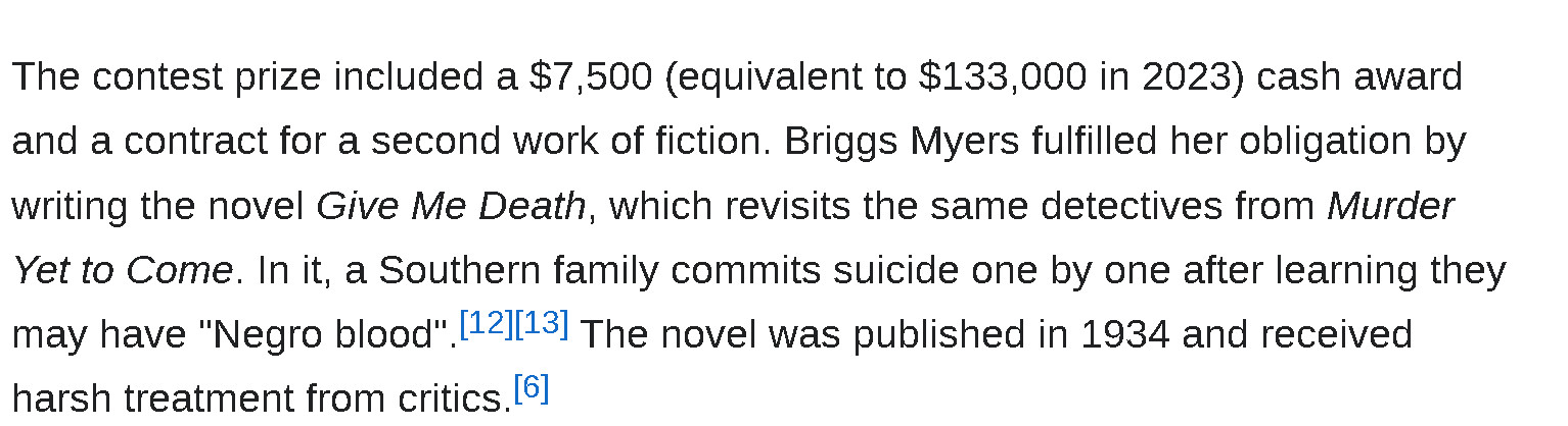 The contest prize included a $7,500 (equivalent to $133,000 in 2023) cash award and a contract for a second work of fiction. Briggs Myers fulfilled her obligation by writing the novel Give Me Death, which revisits the same detectives from Murder Yet to Come. In it, a Southern family commits suicide one by one after learning they may have "Negro blood".[12][13] The novel was published in 1934 and received harsh treatment from critics.[6]