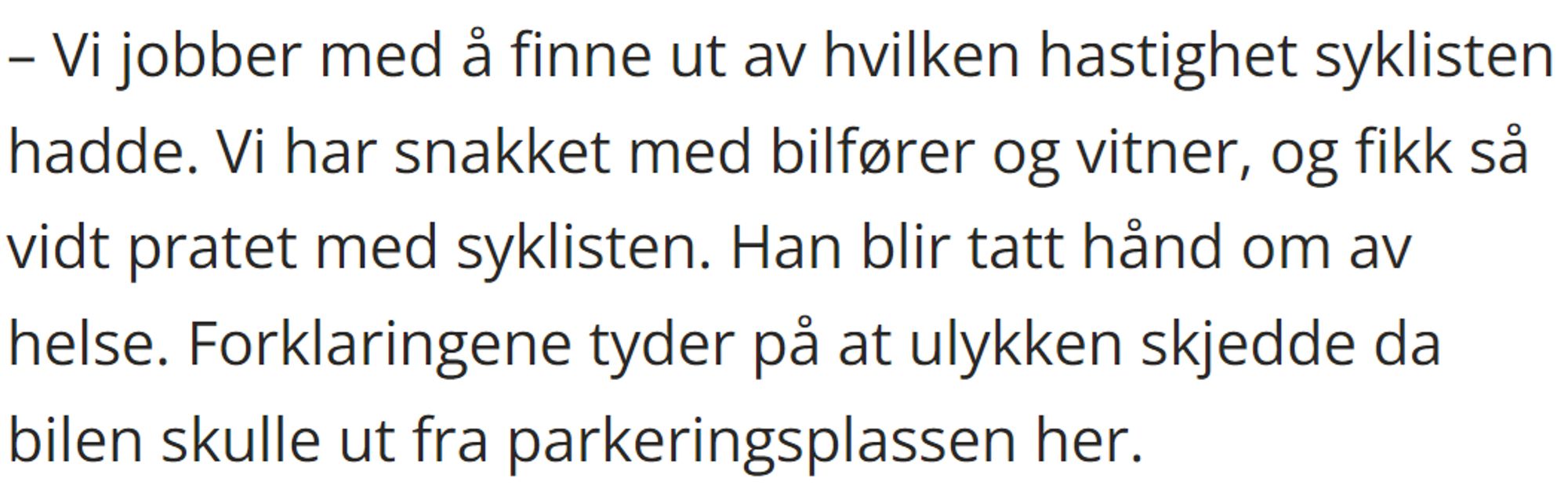 – Vi jobber med å finne ut av hvilken hastighet syklisten hadde. Vi har snakket med bilfører og vitner, og fikk så vidt pratet med syklisten. Han blir tatt hånd om av helse. Forklaringene tyder på at ulykken skjedde da bilen skulle ut fra parkeringsplassen her.