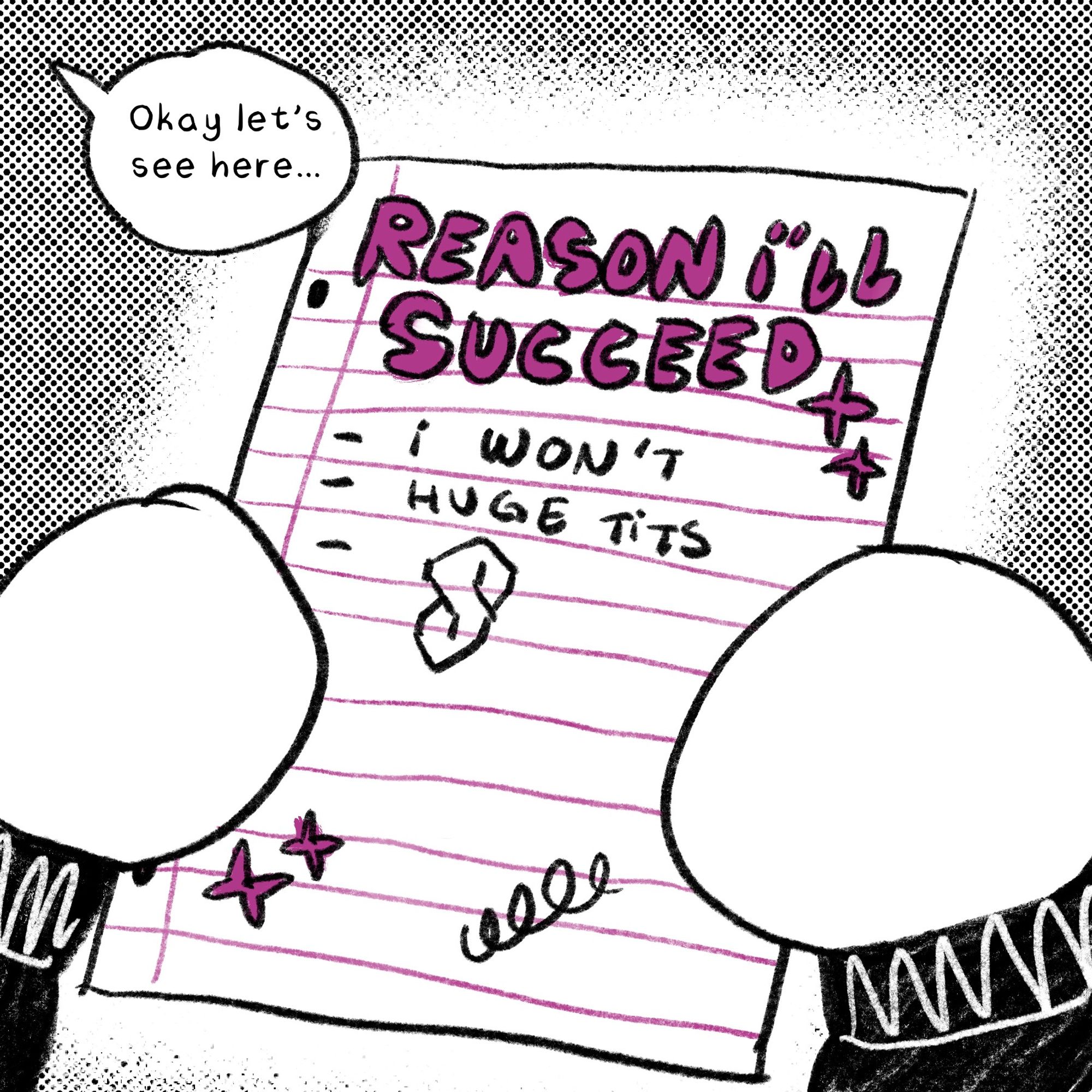 “Okay let’s see here…” She holds up the list titled REASONS I’LL SUCCEED:
- i won’t
- huge tits
- a drawing of the cool s