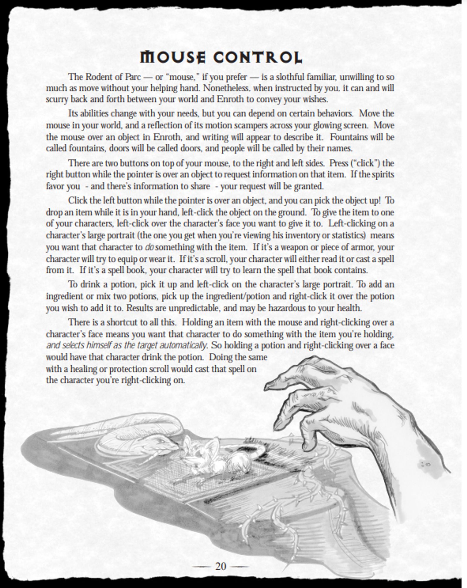 MOUSE CONTROL
The Rodent of Parc — or “mouse,” if you prefer — is a slothful familiar, unwilling to so
much as move without your helping hand. Nonetheless, when instructed by you, it can and will
scurry back and forth between your world and Enroth to convey your wishes.
Its abilities change with your needs, but you can depend on certain behaviors. Move the
mouse in your world, and a reflection of its motion scampers across your glowing screen. Move
the mouse over an object in Enroth, and writing will appear to describe it. Fountains will be
called fountains, doors will be called doors, and people will be called by their names.