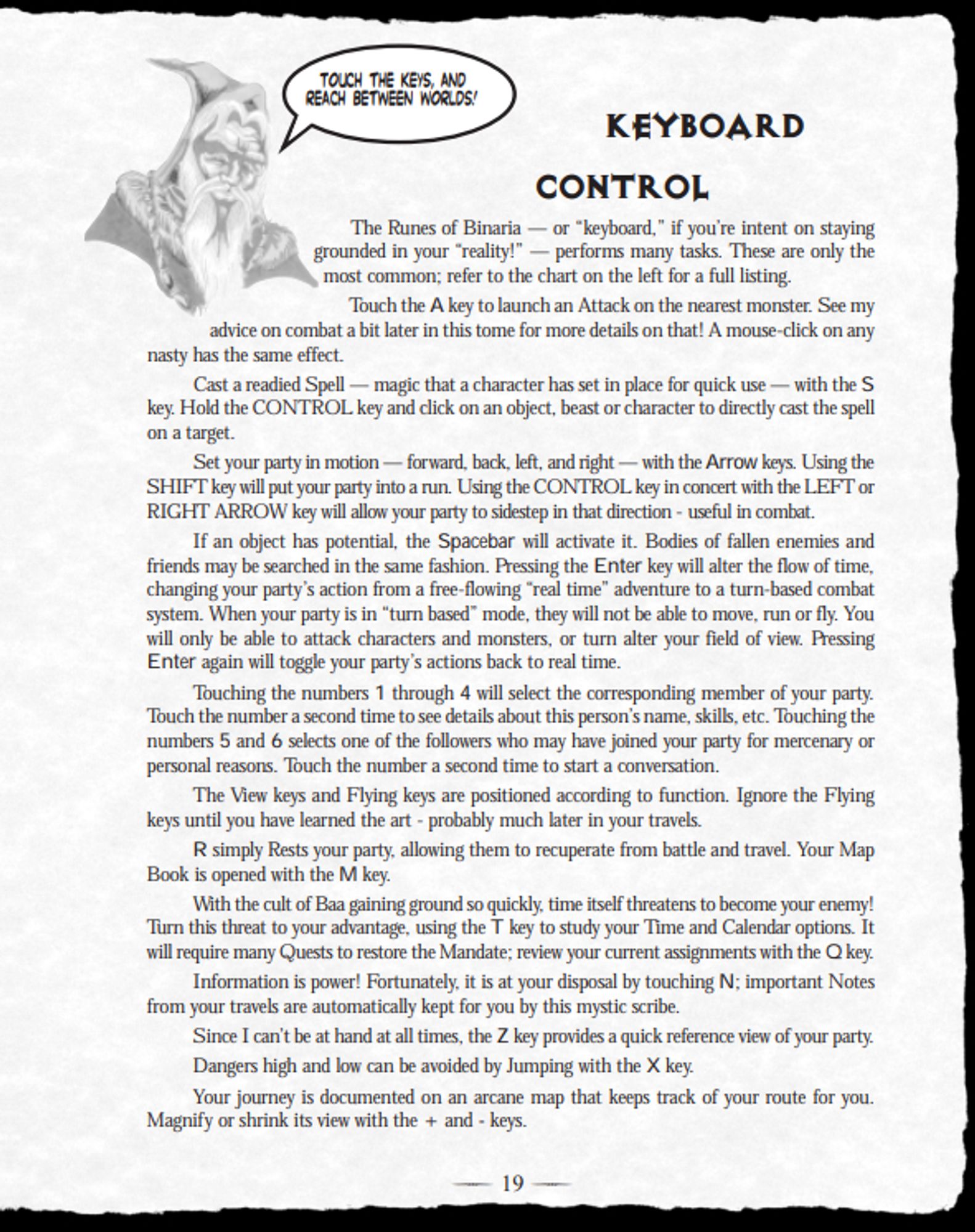 KEYBOARD
CONTROL
The Runes of Binaria — or “keyboard,” if you’re intent on staying
grounded in your “reality!” — performs many tasks. These are only the
most common; refer to the chart on the left for a full listing.
Touch the A key to launch an Attack on the nearest monster. See my
advice on combat a bit later in this tome for more details on that! A mouse-click on any
nasty has the same effect.
Cast a readied Spell — magic that a character has set in place for quick use — with the S
key. Hold the CONTROL key and click on an object, beast or character to directly cast the spell
on a target.
Set your party in motion — forward, back, left, and right — with the Arrow keys. Using the
SHIFT key will put your party into a run. Using the CONTROL key in concert with the LEFT or
RIGHT ARROW key will allow your party to sidestep in that direction - useful in combat.