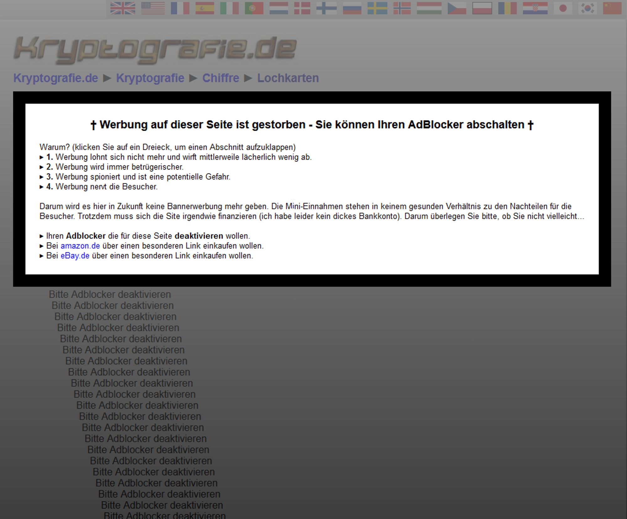 Screenshot eine Website namens kryptografie.de, ein Anti-Adblocker-Banner erklärt dem Besucher:

† Werbung auf dieser Seite ist gestorben - Sie können Ihren AdBlocker abschalten †

Warum? (klicken Sie auf ein Dreieck, um einen Abschnitt aufzuklappen)
1. Werbung lohnt sich nicht mehr und wirft mittlerweile lächerlich wenig ab.
War zu meinen Web-Anfangszeiten (so vor 20 Jahren) noch ein TKP (Tausenderkontaktpreis, Preis für 1000 Einblendungen eines Banners) von 20 DM (10 €) mindestens üblich, so werden heute nur noch Clicks, keine Einblendungen mehr, bezahlt. Mit ein paar Cents pro Click. Mit einem Click alle paarhundert bis -tausend Einblendungen. Das heißt: der TKP ist von 10 € auf 10 Cent gefallen. Das trägt nicht einmal die reinen Serverkosten, selbst wenn ich meine Website komplett mit Werbung zupflastern würde.
2. Werbung wird immer betrügerischer.
a) da nur Clicks (oder auch nur abgeschlossene Käufe auf der Ziel-Website) und keine Einblendungen von den Werbenden bezahlt werden müssen, wird die Werbung zunehmend so gestaltet, dass nicht auf einen Banner geklickt wird, sondern nur eine Werbebotschaft transportiert wird, die dann 100% kostenlos ist. b) Werden zunehmend betrügerische Werbebanner geschaltet, die auf "dumme Leute"-Fang gehen und z. B. einen großen grünen Download-Button einblenden, um darüber Nicht-Experten Malware oder Mal-Browser-Toolbars unterzujubeln. Die Täuschung dabei ist, dass die Reputation der Seite, auf der die Werbung geschaltet wird, ausgenutzt wird, um Malware zu transportieren. Plus: Google Adsense hat es nicht in den Griff bekommen, diese nachhaltig zu unterdrücken. Trotz aller meine händischen Maßnahmen: Verbieten der Kategorie Downloads, Verbieten des Anbieters und aller Sockenpuppenanbieter, Verbieten der Domains und Sockenpuppen-Domains. Ständig poppten neue Anzeigen des Betrügers im Überprüfungscenter auf. Alles zu überprüfen, dauert Stunden pro Tag. Gegenüber stehen ein paar Cents Einnahmen pro Tag. Die Maßnahmen, die man als Werbeschaltender benutzen muss sind unzureichend und ineffektiv.
3. Werbung spioniert und ist eine potentielle Gefahr.
Als Werbeschaltender ist man gezwungen, Scripte von fremden Servern einzubinden. Da kann im Prinzip alles drin stehen und ausgeführt werden. Z. B. können auch Sicherheitslücken dadurch ausgenutzt werden, solange sie nicht gestopft sind. Und niemand, außer den Betreibern wie Google, wissen genau, welche Daten über die Webseitenbesucher gesammelt und ausgewertet werden. Zu alledem sind die Scripts auch noch aufs Unleserlichste vom Betreiber verschlüsselt. Das kann doch irgendwie nicht koscher sein. Trotzdem wird die Verantwortung und Arbeit z. B. von Google auf den Website-Betreiber abgewälzt: Dieser soll die Cookies abnicken lassen, obwohl sie Google setzt und nur Google nutzen kann und nur Google selbst weiß, wie diese verarbeitet werden. Mit dem neuen DSVGO ist noch einmal mehr Arbeit auf die Website-Owner zugekommen.
4. Werbung nervt die Besucher.
Die allermeisten Besucher sehen Werbung nicht als Mehrwert, sondern als nervenden Ballast. Warum sollte man die in schrillen Tönen nach Aufmerksamkeit kreischenden Banner auch gut finden? Sie lenken vom wesentlichen, dem Inhalt auf der Seite, nur ab. Ich verstehe darum alle, die sich einen Adblocker installiert haben. Deren Einsatz hat allerdings wieder Nachteilen für den Webseitenbetreiber, weil sie z. B. die Statistiken verfälschen und ihre Arbeit manchmal zu paranoid machen und Dinge sperren, die ungefährlich sind.

Darum wird es hier in Zukunft keine Bannerwerbung mehr geben. Die Mini-Einnahmen stehen in keinem gesunden Verhältnis zu den Nachteilen für die Besucher. Trotzdem muss sich die Site irgendwie finanzieren (ich habe leider kein dickes Bankkonto). Darum überlegen Sie bitte, ob Sie nicht vielleicht...

Ihren Adblocker die für diese Seite deaktivieren wollen.
Insbesondere die sehr weitgehende Liste "" in uBlock Origin ist übervorsichtig und blockiert viel zu viele legitime Dinge, wie z. B. ein kleines JavaScript von , dass z. B. einfach nur (völlig anonymisiert) die Bildschirmgröße ermittelt, die mir als Webseitenbetreiber hilft, zu entscheiden, wie groß ich die Seiten designe. Oder das anonyme Zählpixel der Verwertungsgesellschaft Wort, um Autoren für Privatkopien von Texten zu entschädigen, indem es zählt, wie oft eine Seite aufgerufen wurde.Für die Filterung von nerviger Werbung reicht die Liste "EasyList" vollkommen. Zumindest "" sollten Sie in den Einstellungen abwählen. Oder eben den AdBlocker für diese Seite deaktivieren (wenn Sie "EasyPrivacy" behalten wollen, weil Sie den anderen Websites da draußen nicht trauen). Denn der AdBlocker verfälscht nur die Statistiken und Sie sehen so oder so keine nervigen Werbebanner mehr auf diesen Seiten.Im Gegenteil: Solange Sie den Adblocker in einer unfairen Stufe ("") für diese WebSite aktiviert lassen, sehen Sie diesen Hinweis auch noch nach der Übergangsfrist. Deaktivieren Sie ihn, werden Sie sie nicht mehr sehen. Das geht in uBlock Origin, indem Sie auf das kleine Icon mit dem Wappen mit dem uc-Schriftzug oben rechts neben der Adressleiste und dann auf den großen blauen Ein-/Ausschalter klicken. Und in adblock Plus, indem Sie auf das rote Stoppschild mit ABP klicken und dort dann anklicken. Und in AdBlock klicken Sie auf das rote Stoppschild mit der weißen Hand und dort auf .Falls Sie ein oder einen Proxy-Server wie zum Beispiel benutzen, denken Sie daran, dass auch dort ungewollterweise legitime Seiten gefiltert werden können, ohne dass Sie sich dessen bewusst sind. Schalten Sie bei VPNs die Funktion "Bedrohungsschutz" testweise aus und rekonfigurieren Sie ihre Einstellungen oder nehmen Sie dort die aktuelle Domain aus dem Filter. Oft sind diese Filter viel zu restriktiv konfiguriert und filtern auch alles mögliche Harmlose heraus. Das ist ungefähr so, als hätten Sie einen Wasserfilter, der so hart zur Sache geht, dass Sie am Schluss totes, destilliertes Wasser haben, das Sie nicht mehr trinken können.
Bei amazon.de über einen besonderen Link einkaufen wollen.
Wenn Sie sowieso etwas bei Amazon einkaufen wollten, tun Sie das doch einfach über nachfolgenden Link. Ich bekomme dann einen geringen Prozentsatz (ca. 1-2%) des Einkaufswertes als Provision gutgeschrieben. . Der Preis bleibt für Sie natürlich gleich. Es wird nur der Gewinn von amazon dadurch geschmälert.
Bei eBay.de über einen besonderen Link einkaufen wollen.