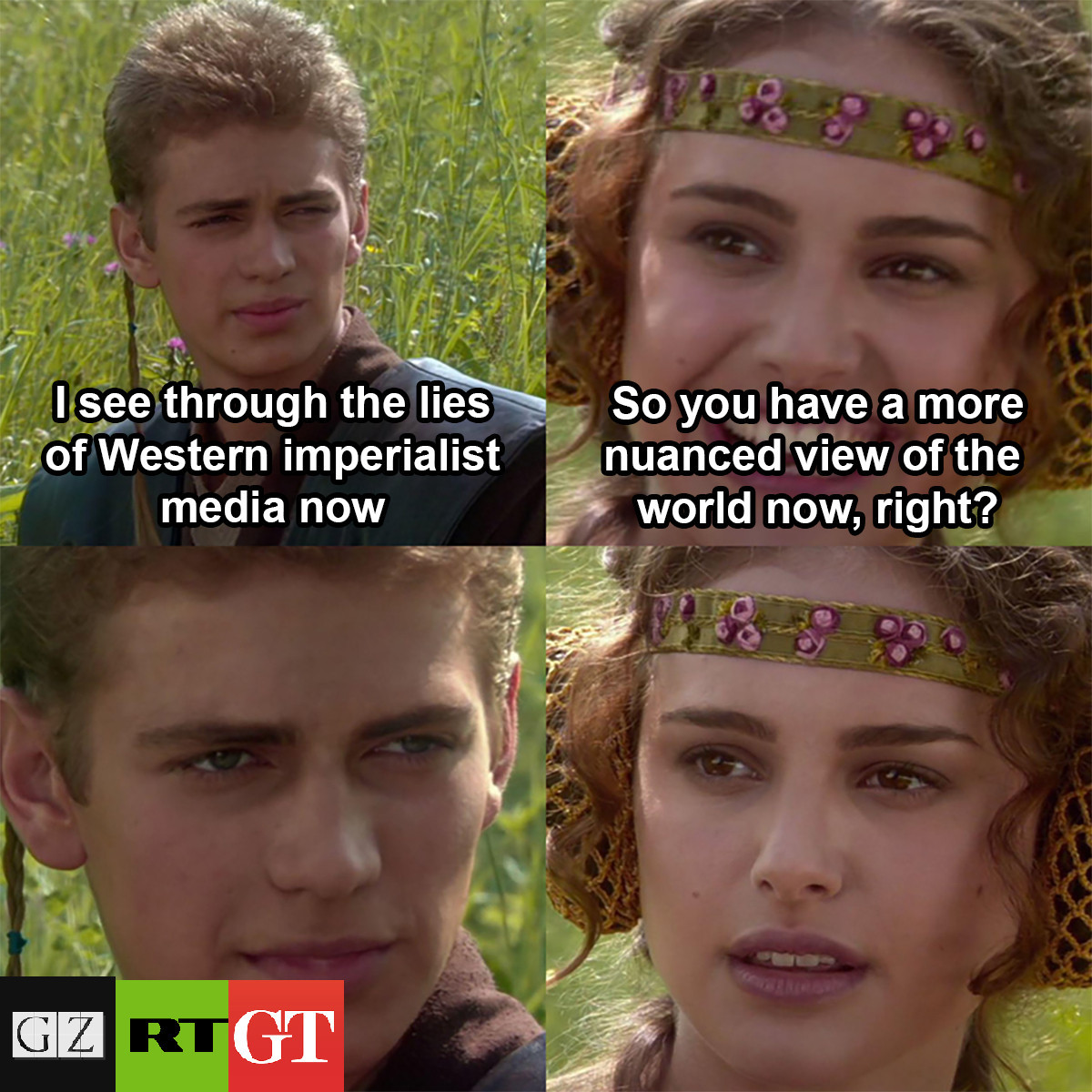 That meme format from Star Wars: Attack of the Clones of Anakin and Padme talking to each other.

Anakin: "I see through the lies of Western imperialist media now"
Padme: (Smiling) "So you have a more nuanced view of the world now, right?"
Anakin: (Slience, logos of The Grayzone, Russia Today, and the Global Times appear underneath him)
Padme: (Silence, expression falling)