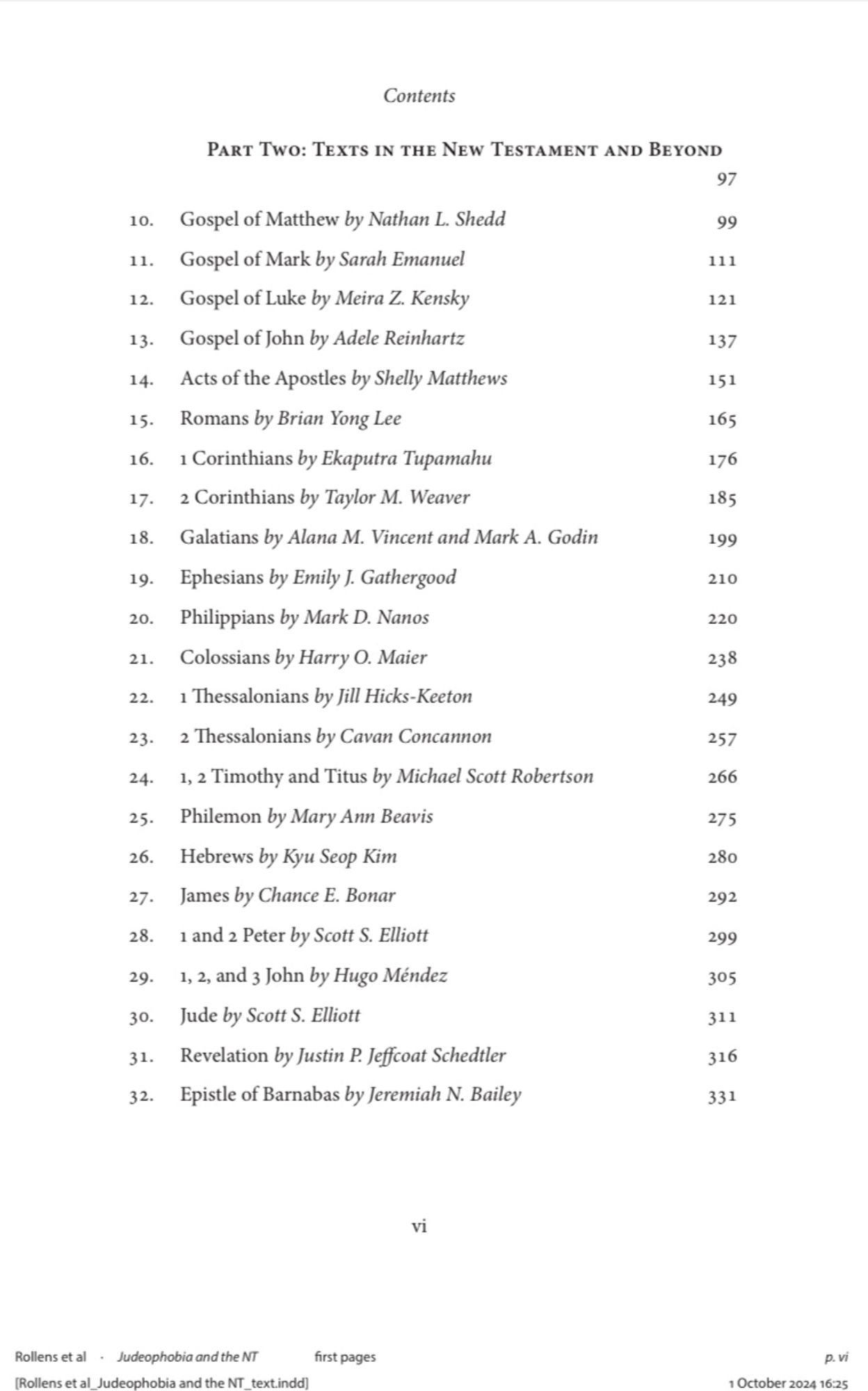 10. Gospel of Matthew by Nathan L. Shedd
11. Gospel of Mark by Sarah Emanuel
12. Gospel of Luke by Meira Z. Kensky
13. Gospel of John by Adele Reinhartz
14. Acts of the Apostles by Shelly Matthews
15. Romans by Brian Yong Lee
16. 1 Corinthians by Ekaputra Tupamahu
17. 2 Corinthians by Taylor M. Weaver
18. Galatians by Alana M. Vincent and Mark A. Godin
19. Ephesians by Emily J. Gathergood
20. Philippians by Mark D. Nanos
21. Colossians by Harry O. Maier
22. 1 Thessalonians by Jill Hicks-Keeton
23. 2 Thessalonians by Cavan Concannon
24. 1, 2 Timothy and Titus by Michael Scott Robertson
25. Philemon by Mary Ann Beavis
26. Hebrews by Kyu Seop Kim
27. James by Chance E. Bonar
28. 1 and 2 Peter by Scott S. Elliott
29. 1, 2, and 3 John by Hugo Méndez
30. Jude by Scott S. Elliott
31. Revelation by Justin P. Jeffcoat Schedtler
32. Epistle of Barnabas by Jeremiah N. Bailey