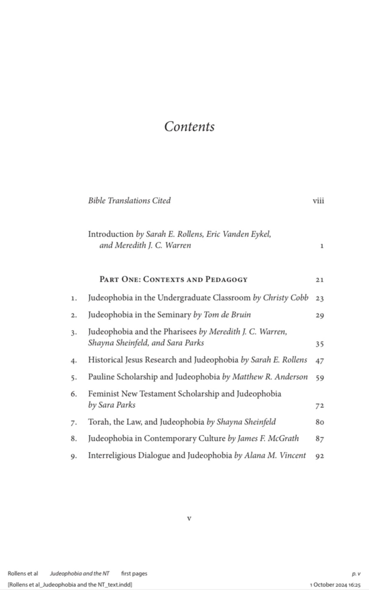 Table of contents page 1: PART ONE: CONTEXTS AND PEDAGOGY
1. Judeophobia in the Undergraduate Classroom by Christy Cobb
2. Judeophobia in the Seminary by Tom de Bruin
3. Judeophobia and the Pharisees by Meredith J. C. Warren, Shayna Sheinfeld, and Sara Parks
4. Historical Jesus Research and Judeophobia by Sarah E. Rollens 
5. Pauline Scholarship and Judeophobia by Matthew R. Anderson 
6. Feminist New Testament Scholarship and Judeophobia by Sara Parks
7. Torah, the Law, and Judeophobia by Shayna Sheinfeld
8. Judeophobia in Contemporary Culture by James F. McGrath
9. Interreligious Dialogue and Judeophobia by Alana M. Vincent 92