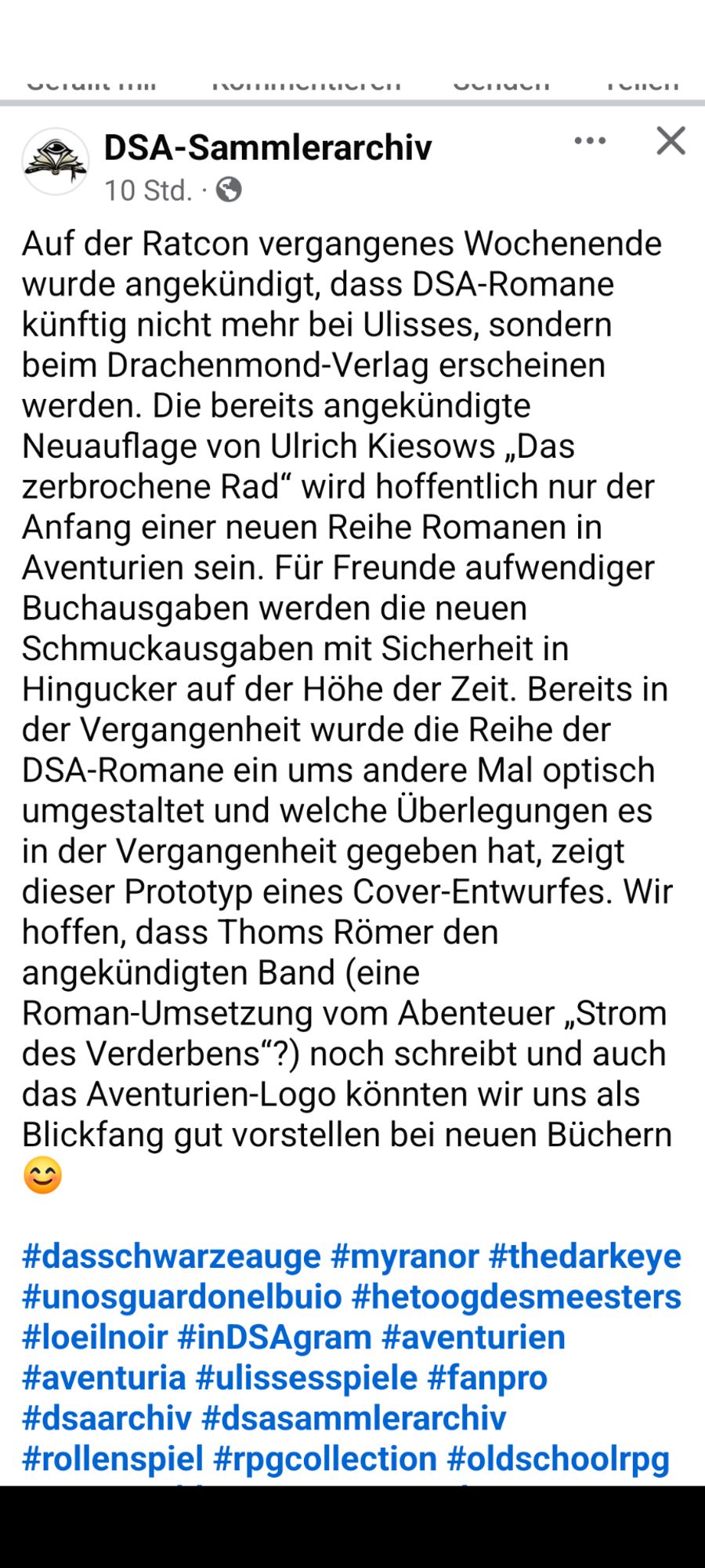 Auf der Ratcon vergangenes Wochenende wurde angekündigt, dass DSA-Romane künftig nicht mehr bei Ulisses, sondern beim Drachenmond-Verlag erscheinen werden. Die bereits angekündigte Neuauflage von Ulrich Kiesows „Das zerbrochene Rad“ wird hoffentlich nur der Anfang einer neuen Reihe Romanen in Aventurien sein. Für Freunde aufwendiger Buchausgaben werden die neuen Schmuckausgaben mit Sicherheit in Hingucker auf der Höhe der Zeit. Bereits in der Vergangenheit wurde die Reihe der DSA-Romane ein ums andere Mal optisch umgestaltet und welche Überlegungen es in der Vergangenheit gegeben hat, zeigt dieser Prototyp eines Cover-Entwurfes. Wir hoffen, dass Thoms Römer den angekündigten Band (eine Roman-Umsetzung vom Abenteuer „Strom des Verderbens“?) noch schreibt und auch das Aventurien-Logo könnten wir uns als Blickfang gut vorstellen bei neuen Büchern 😊

#dasschwarzeauge #myranor #thedarkeye #unosguardonelbuio #hetoogdesmeesters #loeilnoir #inDSAgram #aventurien #aventuria #ulissesspiele #fanpro #dsaarchiv #dsasammlerarchiv #rollenspiel #rpgcollection #oldschoolrpg #ttrpg #tabletoprpg #penandpaper #penandpaperrpg #fantasy