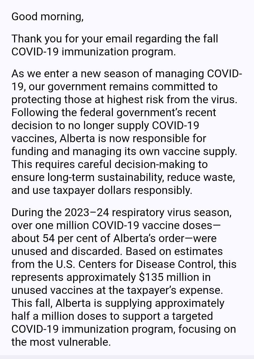 Good morning,

Thank you for your email regarding the fall COVID-19 immunization program.

As we enter a new season of managing COVID-19, our government remains committed to protecting those at highest risk from the virus. Following the federal government’s recent decision to no longer supply COVID-19 vaccines, Alberta is now responsible for funding and managing its own vaccine supply. This requires careful decision-making to ensure long-term sustainability, reduce waste, and use taxpayer dollars responsibly.

During the 2023–24 respiratory virus season, over one million COVID-19 vaccine doses—about 54 per cent of Alberta’s order—were unused and discarded. Based on estimates from the U.S. Centers for Disease Control, this represents approximately $135 million in unused vaccines at the taxpayer’s expense. This fall, Alberta is supplying approximately half a million doses to support a targeted COVID-19 immunization program, focusing on the most vulnerable.