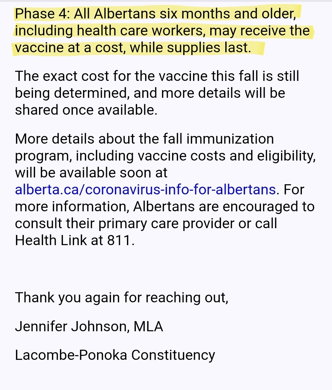 Phase 4: All Albertans six months and older, including health care workers, may receive the vaccine at a cost, while supplies last.

The exact cost for the vaccine this fall is still being determined, and more details will be shared once available.

More details about the fall immunization program, including vaccine costs and eligibility, will be available soon at alberta.ca/coronavirus-info-for-albertans. For more information, Albertans are encouraged to consult their primary care provider or call Health Link at 811.

 

Thank you again for reaching out,

Jennifer Johnson, MLA

Lacombe-Ponoka Constituency