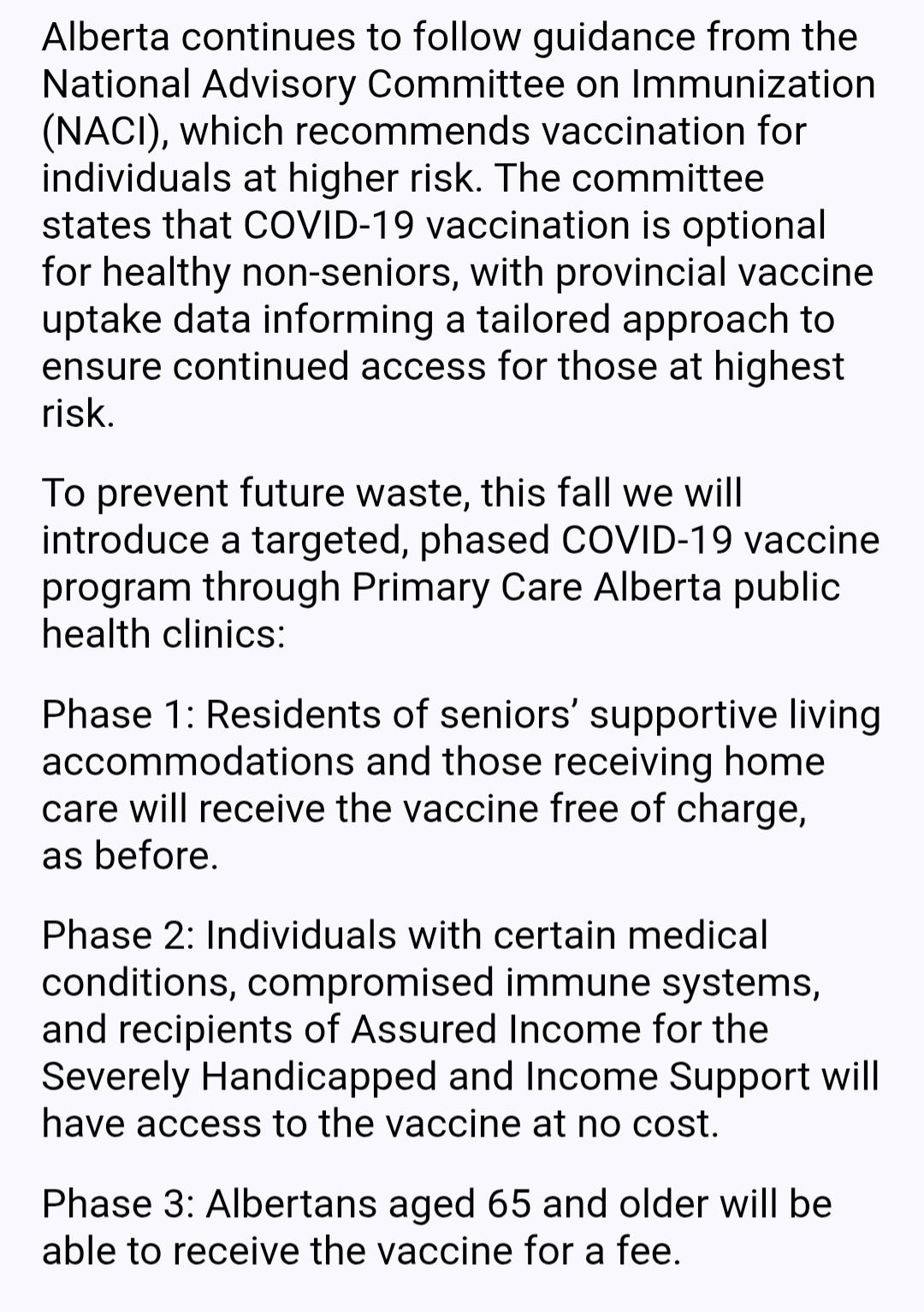 Alberta continues to follow guidance from the National Advisory Committee on Immunization (NACI), which recommends vaccination for individuals at higher risk. The committee states that COVID-19 vaccination is optional for healthy non-seniors, with provincial vaccine uptake data informing a tailored approach to ensure continued access for those at highest risk.

To prevent future waste, this fall we will introduce a targeted, phased COVID-19 vaccine program through Primary Care Alberta public health clinics:

Phase 1: Residents of seniors’ supportive living accommodations and those receiving home care will receive the vaccine free of charge,      as before.

Phase 2: Individuals with certain medical conditions, compromised immune systems, and recipients of Assured Income for the Severely Handicapped and Income Support will have access to the vaccine at no cost.

Phase 3: Albertans aged 65 and older will be able to receive the vaccine for a fee.